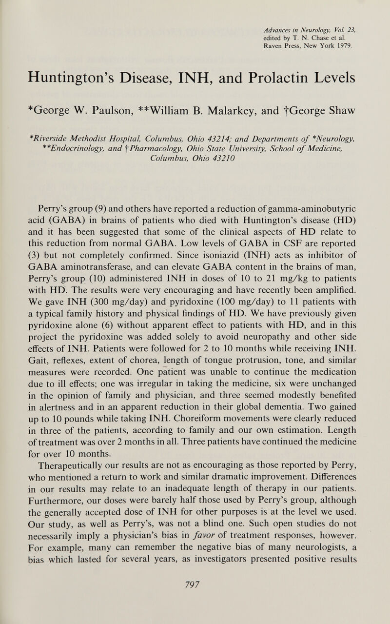 Advances in Neurology, Vol. 23, edited by T. N. Chase et al. Raven Press, New York 1979. Huntington's Disease, INH, and Prolactin Levels *George W. Paulson, **William B. Malarkey, and f George Shaw *Riverside Methodist Hospital, Columbus, Ohio 43214; and Departments of *Neurology, **Endocrinology, and ^Pharmacology, Ohio State University, School of Medicine, Columbus, Ohio 43210 Perry's group (9) and others have reported a reduction of gamma-aminobutyric acid (GABA) in brains of patients who died with Huntington's disease (HD) and it has been suggested that some of the clinical aspects of HD relate to this reduction from normal GABA. Low levels of GABA in CSF are reported (3) but not completely confirmed. Since isoniazid (INH) acts as inhibitor of GABA aminotransferase, and can elevate GABA content in the brains of man, Perry's group (10) administered INH in doses of 10 to 21 mg/kg to patients with HD. The results were very encouraging and have recently been amplified. We gave INH (300 mg/day) and pyridoxine (100 mg/day) to 11 patients with a typical family history and physical findings of HD. We have previously given pyridoxine alone (6) without apparent eifect to patients with HD, and in this project the pyridoxine was added solely to avoid neuropathy and other side effects of INH. Patients were followed for 2 to 10 months while receiving INH. Gait, reflexes, extent of chorea, length of tongue protrusion, tone, and similar measures were recorded. One patient was unable to continue the medication due to ill effects; one was irregular in taking the medicine, six were unchanged in the opinion of family and physician, and three seemed modestly benefited in alertness and in an apparent reduction in their global dementia. Two gained up to 10 pounds while taking INH. Choreiform movements were clearly reduced in three of the patients, according to family and our own estimation. Length of treatment was over 2 months in all. Three patients have continued the medicine for over 10 months. Therapeutically our results are not as encouraging as those reported by Perry, who mentioned a return to work and similar dramatic improvement. Differences in our results may relate to an inadequate length of therapy in our patients. Furthermore, our doses were barely half those used by Perry's group, although the generally accepted dose of INH for other purposes is at the level we used. Our study, as well as Perry's, was not a blind one. Such open studies do not necessarily imply a physician's bias in favor of treatment responses, however. For example, many can remember the negative bias of many neurologists, a bias which lasted for several years, as investigators presented positive results 797 L