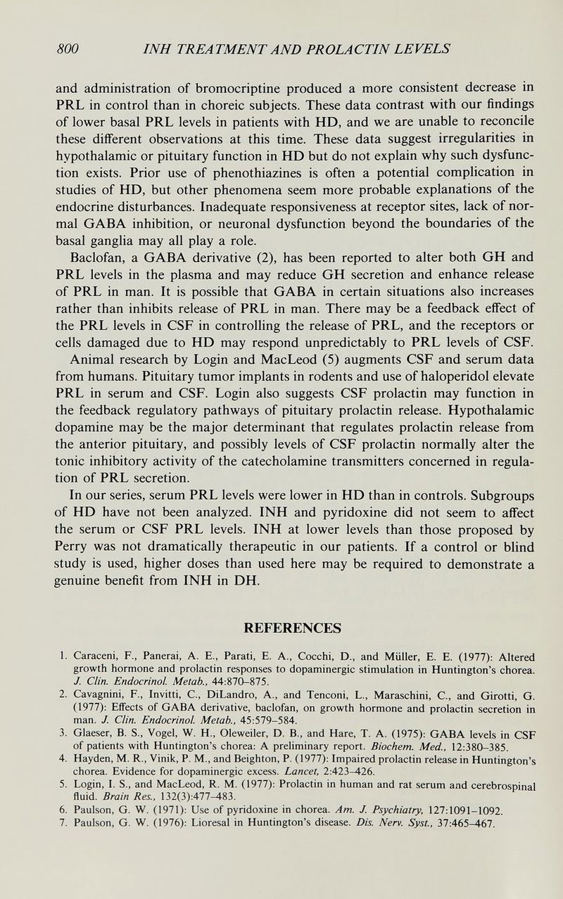 800 INH TREA TMENT AND FROLACTIN LEVELS and administration of bromocriptine produced a more consistent decrease in PRL in control than in choreic subjects. These data contrast with our findings of lower basal PRL levels in patients with HD, and we are unable to reconcile these different observations at this time. These data suggest irregularities in hypothalamic or pituitary function in HD but do not explain why such dysfunc¬ tion exists. Prior use of phenothiazines is often a potential complication in studies of HD, but other phenomena seem more probable explanations of the endocrine disturbances. Inadequate responsiveness at receptor sites, lack of nor¬ mal GABA inhibition, or neuronal dysfunction beyond the boundaries of the basal ganglia may all play a role. Baclofan, a GABA derivative (2), has been reported to alter both GH and PRL levels in the plasma and may reduce GH secretion and enhance release of PRL in man. It is possible that GABA in certain situations also increases rather than inhibits release of PRL in man. There may be a feedback effect of the PRL levels in CSF in controlling the release of PRL, and the receptors or cells damaged due to HD may respond unpredictably to PRL levels of CSF. Animal research by Login and MacLeod (5) augments CSF and serum data from humans. Pituitary tumor implants in rodents and use of haloperidol elevate PRL in serum and CSF. Login also suggests CSF prolactin may function in the feedback regulatory pathways of pituitary prolactin release. Hypothalamic dopamine may be the major determinant that regulates prolactin release from the anterior pituitary, and possibly levels of CSF prolactin normally alter the tonic inhibitory activity of the catecholamine transmitters concerned in regula¬ tion of PRL secretion. In our series, serum PRL levels were lower in HD than in controls. Subgroups of HD have not been analyzed. INH and pyridoxine did not seem to affect the serum or CSF PRL levels. INH at lower levels than those proposed by Perry was not dramatically therapeutic in our patients. If a control or blind study is used, higher doses than used here may be required to demonstrate a genuine benefit from INH in DH. REFERENCES 1. Caraceni, F., Panerai, A. E., Parati, E. A., Cocchi, D., and Müller, E. E. (1977): Altered growth hormone and prolactin responses to dopaminergic stimulation in Huntington's chorea. J. Clin. Endocrinol. Metab., 44:870-875. 2. Cavagnini, F., Invitti, С., DiLandro, A., and Tenconi, L., Maraschini, С., and Girotti, G. (1977): Effects of GABA derivative, baclofan, on growth hormone and prolactin secretion in man. J. Clin. Endocrinol. Metab., 45:579-584. 3. Glaeser, B. S., Vogel, W. H., Oleweiler, D. В., and Hare, T. A. (1975): GABA levels in CSF of patients with Huntington's chorea: A preliminary report. Biochem. Med., 12:380-385. 4. Hayden, M. R., Vinik, P. M., and Beighton, P. (1977): Impaired prolactin release in Huntington's chorea. Evidence for dopaminergic excess. Lancet, 2:423-426. 5. Login, I. S., and MacLeod, R. M. (1977): Prolactin in human and rat serum and cerebrospinal fluid. Brain Res., 132(3):477^83. 6. Paulson, G. W. (1971): Use of pyridoxine in chorea. Am. J. Psychiatry, 127:1091-1092. 7. Paulson, G. W. (1976): Lioresal in Huntington's disease. Dis. Nerv. Syst., 37:465—467.