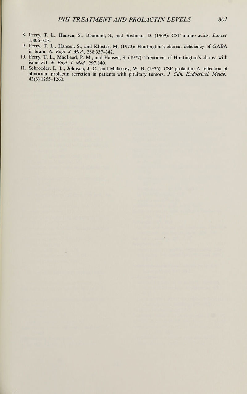 INH TREA TMENT AND PROLACTIN LEVELS 801 8. Perry, T. L., Hansen, S., Diamond, S., and Stedman, D. (1969); CSF amino acids. Lancet, 1:806-808. 9. Perry, T. L., Hansen, S., and Kloster, M. (1973): Huntington's chorea, deficiency of GABA in brain. N. Engl. J. Med., 288:337-342. 10. Perry, T. L., MacLeod, P. M., and Hansen, S. (1977): Treatment of Huntington's chorea with isoniazid. N. Engl. J. Med., 297:840. 11. Schroeder, L. L., Johnson, J. C., and Malarkey, W. B. (1976): CSF prolactin: A reflection of abnormal prolactin secretion in patients with pituitary tumors. J. Clin. Endocrinol Metab., 43(6):1255-1260.