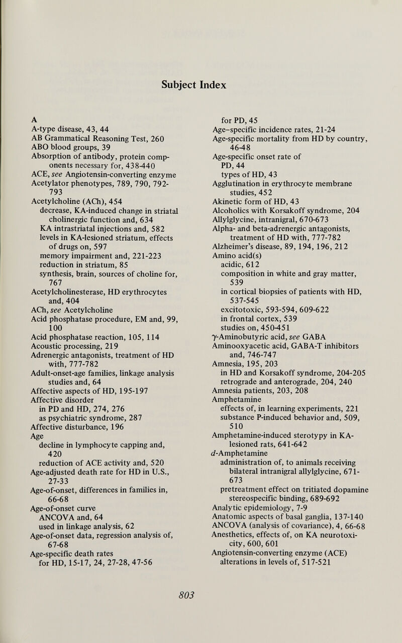 Subject Index A A-type disease, 43, 44 AB Grammatical Reasoning Test, 260 ABO blood groups, 39 Absorption of antibody, protein comp¬ onents necessary for, 438-440 ACE, see Angiotensin-Converting enzyme Acetylator phenotypes, 789, 790, 792- 793 Acetylcholine (ACh), 454 decrease, KA-induced change in striatal cholinergic function and, 634 KA intrastriatal injections and, 582 levels in KA-lesioned striatum, effects of drugs on, 597 memory impairment and, 221-223 reduction in striatum, 85 synthesis, brain, sources of choline for, 767 Acetylcholinesterase, HD erythrocytes and, 404 ACh, see Acetylcholine Acid phosphatase procedure, EM and, 99, 100 Acid phosphatase reaction, 105,114 Acoustic processing, 219 Adrenergic antagonists, treatment of HD with, 777-782 Adult-onset-age families, linkage analysis studies and, 64 Affective aspects of HD, 195-197 Affective disorder in PD and HD, 274, 276 as psychiatric syndrome, 287 Affective disturbance, 196 Age decline in lymphocyte capping and, 420 reduction of ACE activity and, 520 Age-adjusted death rate for HD in U.S., 27-33 Age-of-onset, differences in families in, 66-68 Age-of-onset curve ANCOVA and, 64 used in linkage analysis, 62 Age-of-onset data, regression analysis of, 67-68 Age-specific death rates for HD, 15-17, 24, 27-28, 47-56 for PD, 45 Age-specifíc incidence rates, 21-24 Age-specific mortality from HD by country, 46-48 Age-specific onset rate of PD,44 types of HD, 43 Agglutination in erythrocyte membrane studies, 452 Akinetic form of HD, 43 Alcoholics with Korsakoff syndrome, 204 Allylglycine, intranigral, 670-673 Alpha- and beta-adrenergic antagonists, treatment of HD with, 777-782 Alzheimer's disease, 89,194,196, 212 Amino acid(s) acidic, 612 composition in white and gray matter, 539 in cortical biopsies of patients with HD, 537-545 excitotoxic, 593-594, 609-622 in frontal cortex, 539 studies on, 450-451 7-Aminobutyric acid, see GABA Aminooxyacetic acid, GABA-T inhibitors and, 746-747 Amnesia, 195, 203 in HD and Korsakoff syndrome, 204-205 retrograde and anterograde, 204, 240 Amnesia patients, 203, 208 Amphetamine effects of, in learning experiments, 221 substance P-induced behavior and, 509, 510 Amphetamine-induced sterotypy in KA- lesioned rats, 641-642 (^-Amphetamine administration of, to animals receiving bilateral intranigral allylglycine, 671- 673 pretreatment effect on tritiated dopamine stereospecific binding, 689-692 Analytic epidemiology, 7-9 Anatomic aspects of basal ganglia, 137-140 ANCOVA (analysis of covariance), 4, 66-68 Anesthetics, effects of, on KA neurotoxi¬ city, 600,601 Angiotensin-Converting enzyme (ACE) alterations in levels of, 517-521 803