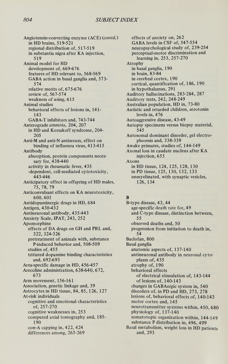 804 SUBJECT INDEX Angiotensin-Converting enzyme (ACE) (contd.) in HD brains, 519-521 regional distribution of, 517-519 in substantia nigra after KA injection, 519 Animal model for HD development of, 669-676 features of HD relevant to, 568-569 GAB A action in basal ganglia and, 573- 574 relative merits of, 675-676 review of, 567-574 weakness of using, 615 Animal studies behavioral effects of lesions in, 141- 143 GABA-T inhibitors and, 743-744 Anterograde amnesia, 204, 207 in HD and Korsakoff syndrome, 204- 205 Anti-M and anti-N antiserum, effect on binding of influenza virus, 413-415 Antibody absorption, protein components neces¬ sary for, 438-440 activity in rheumatic fever, 435 -dependent, cell-mediated cytotoxicity, 443-446 Anticipatory effect in offspring of HD males, 75, 78, 79 Anticonvulsant effects on KA neurotoxicity, 600, 601 Antidopaminergic drugs in HD, 684 Antigen, 430-432 Antineuronal antibody, 435-443 Anxiety Scale, IPAT, 243, 252 Apomorphine effects of DA drugs on GH and PRL and, 322, 324-326 pretreatment of animals with, substance P-induced behavior and, 508-509 studies of, 455 tritiated dopamine binding characteristics and, 692-693 Area-specific damage in HD, 456-457 Arecoline administration, 638-640, 672, 673 Arm movement, 156-161 Association, genetic linkage and, 39 Astrocytes in HD tissue, 84, 85, 126, 127 At-risk individuals cognitive and emotional characteristics of, 257-270 cognitive weaknesses in, 253 computed axial tomography and, 185- 190 con-A capping in, 422, 424 differences among, 265-269 effects of anxiety on, 262 GABA levels in CSF of, 547-554 neuropsychological study of, 239-254 perceptual-motor discrimination and learning in, 253, 257-270 Atrophy in basal ganglia, 190 in brain, 83-84 in cerebral cortex, 190 cortical, quantification of, 186,190 in hypothalamus, 291 Auditory hallucinations, 283-284, 287 Auditory tests, 242, 248-249 Australian population, HD in, 73-80 Autistic and retarded children, serotonin levels in, 476 Autoaggressive disease, 43-49 Autopsy specimens versus biopsy material, 545 Autosomal dominant disorder, gel electro¬ phoresis and, 338-339 Awake primates, studies of, 144-149 Axonal loss in caudate nucleus after KA injection, 653 Axons in HD tissue, 124,125, 128,130 in PD tissue, 125, 130, 132,133 unmyelinated, with synaptic vesicles, 126,134 В B-type disease, 43, 44 age-specific death rate for, 49 and C-type disease, distinction between, 55 observed deaths and, 50 progression from initiation to death in, 54 Baclofan, 800 Basal ganglia anatomic aspects of, 137-140 antineuronal antibody in neuronal cyto¬ plasm of, 435 atrophy of, 190 behavioral effects of electrical stimulation of, 143-144 of lesions of, 140-143 changes in GABAergic system in, 540 disorders of, in PD and HD, 273, 278 lesions of, behavioral effects of, 140-143 motor cortex and, 145 neurotransmitter systems within, 450, 680 physiology of, 137-140 somatotopic organization within, 144-149 substance P distribution in, 496,499 Basal metabolism, weight loss in HD patients and,293