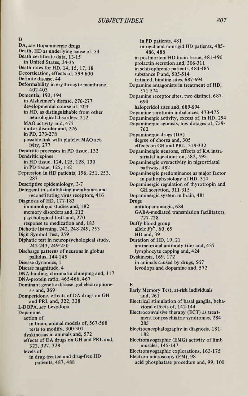 SUBJECTINDEX 807 D DA, see Dopaminergic drugs Death, HD as underlying cause of, 54 Death certificate data, 13-15 in United States, 34-35 Death rates for HD, 14,15,17,18 Decortication, effects of, 599-600 Definite disease, 44 Deformability in erythrocyte membrane, 402-403 Dementia, 193, 194 in Alzheimer's disease, 276-277 developmental course of, 203 in HD, as distinguishable from other neurological disorders, 212 MAO activity and, 477 motor disorder and, 276 in PD, 273-278 possible link with platelet MAO act¬ ivity, 277 Dendritic processes in PD tissue, 132 Dendritic spines in HD tissue, 124,125, 128,130 in PD tissue, 125, 132 Depression in HD patients, 196, 251, 253, 287 Descriptive epidemiology, 3-7 Detergent in solubilizing membranes and reconstituting virus receptors, 416 Diagnosis of HD, 177-183 immunologic studies and, 182 memory disorders and, 212 psychological tests and, 270 response to medication and, 183 Dichotic listening, 242, 248-249, 253 Digit Symbol Test, 259 Diphatic test in neuropsychological study, 242-243, 249-250 Discharge patterns of neurons in globus paUidus, 144-145 Disease dynamics, 1 Disease magnitude, 4 DNA binding, chromatin clumping and, 117 DNA-protein ratio, 465-466, 467 Dominant genetic disease, gel electrophore¬ sis and, 369 Domperidone, effects of DA drugs on GH and PRL and, 322, 328 L-DOPA, see Levodopa Dopamine action of in brain, animal models of, 567-568 tests to modify, 300-301 dyskinesias in animals and, 572 effects of DA drugs on GH and PRL and, 322, 327, 328 levels of in drug-treated and drug-free HD patients, 487, 488 in PD patients, 481 in rigid and nonrigid HD patients, 485- 486, 488 in postmortem HD brain tissue, 481-490 prolactin secretion and, 306-311 in schizophrenic patients, 484-485 substance P and, 505-514 tritiated, binding sites, 687-694 Dopamine antagonists in treatment of HD, 571-574 Dopamine receptor sites, two distinct, 687- 694 haloperidol sites and, 689-694 Dopamine-Serotonin imbalances, 473-475 Dopaminergic activity, excess of, in HD, 294 Dopaminergic agonists, low dosages of, 759- 762 Dopaminergic drugs (DA) degree of chorea and, 305 effects on GH and PRL, 319-332 Dopaminergic neurons, effects of KA intra- striatal injections on, 582, 595 Dopaminergic overactivity in nigrostriatal pathway, 482 Dopaminergic predominance as major factor in pathophysiology of HD, 314 Dopaminergic regulation of thyrotropin and GH secretion, 311-315 Dopaminergic system in brain, 481 Drugs antidopaminergic, 684 GABA-mediated transmission facilitators, 727-728 Duffy blood group aUeleF/,60,69 HD and, 39 Duration of HD, 19, 21 antineuronal antibody titer and, 437 lymphocyte capping and, 424 Dyskinesia, 169,172 in animals caused by drugs, 567 levodopa and dopamine and, 572 E Early Memory Test, at-risk individuals and, 261 Electrical stimulation of basal ganglia, beha¬ vioral effects of, 142-144 Electroconvulsive therapy (ЕСТ) as treat¬ ment for psychiatric syndromes, 284- 285 Electroencephalography in diagnosis, 181- 182 Electromyographic (EMG) activity of limb muscles, 145-147 Electromyographic explorations, 163-175 Electron microscopy (EM), 98 acid phosphatase procedure and, 99, 100 L