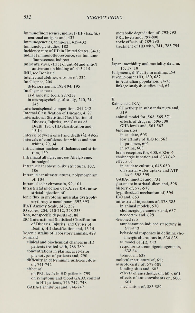 812 SUBJECT INDEX Immunofluorescence, indirect (IIF) (^contd.) neuronal antigens and, 437 Immunogenetics, temporal, 429-432 Immunologic studies, 182 Incidence rate of HD in United States, 34-35 Indirect immunofluorescence, see Immuno¬ fluorescence, indirect Influenza virus, effect of anti-M and anti-N antiserum on binding of, 413-415 INH, see Isoniazid Intellectual abilities, erosion of, 232 Intelligence, 204 deterioration in, 193-194, 195 Intelligence tests as diagnostic tools, 227-237 in neuropsychological study, 240, 244- 245 Interhemispheral competition, 241-242 Internal Classification of Diseases, 4, 27 International Statistical Classification of Diseases, Injuries, and Causes of Death (ISC), HD classification and, 13-14 Interval between onset and death (Л), 49-55 Intervals of confidence for whites and non- whites, 29, 34 Intralaminar nucleus of thalamus and stria¬ tum, 139 Intranigral allylglycine, see Allylglycine, intranigral Intranuclear spherule-like structures, 102, 106 Intranuclear ultrastructures, polymorphism of, 104 Intranucleolar chromatin, 99, 101 Intrastriatal injection of KA, see KA, intra- striatal injection of Ionic flux in myotonic muscular dystrophy erythrocyte membranes, 392-393 IP AT Anxiety Scale, 243, 252 IQ scores, 204, 210-212, 228-233 Iron, nonspecific deposits of, 88 ISC (International Statistical Classification of Diseases, Injuries, and Causes of Death), HD classification and, 13-14 Isogenic strains of laboratory animals, 429 Isoniazid clinical and biochemical changes in HD patients treated with, 786-789 concentrations in plasma, acetylator phenotypesof patients and, 790 difficulty in determining sufficient dose of, 741-742 effect of on PRL levels in HD patients, 799 on symptoms and blood GABA content in HD patients, 746-747, 748 GABA-T inhibitors and, 746-747 metabolic degradation of, 792-793 PRL levels and, 797-800 toxic effects of, 789-790 treatment of HD with, 741, 785-794 J Japan, morbidity and mortality data in, 15, 17, 18 Judgments, difficulty in making, 194 Juvenile-onset HD, 180, 687 in Australian population, 74-75 linkage analysis studies and, 64 К Kainic acid (KA) ACE activity in substantia nigra and, 519 animal model for, 568, 569-571 effects of drugs in, 596-598 GHB levels and, 561-562 binding sites in caudate, 605 low affinity of IBO to, 663 in putamen, 605 in retina, 603 brain receptors for, 600, 602-605 cholinergic function and, 633-642 effects of in caudate cultures, 645-650 on striatal water uptake and ATP level, 598-599 GABA-mimetics and, 731 glutamate in striatal slices and, 598 history of, 577-578 hypothesized mechanism of, 594 IBO and, 663 intrastriatal injections of, 578-585 in animal models, 570 cholinergic parameters and, 637 neocortex and, 629 -lesioned rats amphetamine-induced sterotypy in, 641-642 behavioral responses in defining cho¬ linergic alterations in, 634-635 as model of HD, 642 response to tremorigenic agents in, 638-641 tremor in, 638 molecular structure of, 655 neurotoxicity of, 577-589 binding sites and, 603 effects of anesthetics on, 600, 601 effects of anticonvulsants on, 600, 601 mechanism of, 585-589