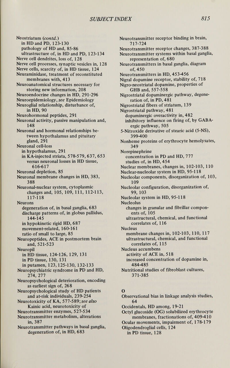 SUBJECTINDEX 815 Neostriatum (contd.) in HD and PD, 123-130 pathology of HD and, 85-86 ultrastructure of, in HD and PD, 123-134 Nerve cell dendrites, loss of, 128 Nerve cell processes, synaptic vesicles in, 128 Nerve cells, scarcity of, in HD tissue, 124 Neuraminidase, treatment of reconstituted membranes with, 413 Neuroanatomical structures necessary for storing new information, 208 Neuroendocrine changes in HD, 291-296 Neuroepidemiology, see Epidemiology Neuroglial relationship, disturbance of, in HD, 90 Neurohormonal peptides, 291 Neuronal activity, passive manipulation and, 148 Neuronal and hormonal relationships be¬ tween hypothalamus and pituitary gland, 291 Neuronal cell-loss in hypothalamus, 291 in KA-injected striata, 578-579,637, 653 versus neuronal losses in HD tissue, 616-617 Neuronal depletion, 85 Neuronal membrane changes in HD, 383, 388 Neuronal-nuclear system, cytoplasmic changes and, 105, 109, 111, 112-113, 117-118 Neurons degeneration of, in basal ganglia, 683 discharge patterns of, in globus pallidus, 144-145 in hypokinetic rigid HD, 687 movement-related, 160-161 ratio of small to large, 85 Neuropeptides, ACE in postmortem brain and, 521-523 Neuropil in HD tissue, 124-126, 129, 131 in PD tissue, 130, 131 in putamen, 123,125-130, 132-133 Neuropsychiatrie syndrome in PD and HD, 274,277 Neuropsychological deterioration, encoding as earliest sign of, 268 Neuropsychological study of HD patients and at-risk individuals, 239-254 Neurotoxicity of К A, 577-589; see also Kainic acid, neurotoxicity of Neurotransmitter enzymes, 527-534 Neurotransmitter metabolism, alterations in, 387 Neurotransmitter pathways in basal ganglia, degeneration of, in HD, 683 Neurotransmitter receptor binding in brain, 717-724 Neurotransmitter receptor changes, 387-388 Neurotransmitter systems within basal ganglia, representation of, 680 Neurotransmitters in basal ganglia, diagram of, 450 Neurotransmitters in HD, 453-456 Nigral dopamine receptor, stability of, 718 Nigro-neostriatal dopamine, properties of GHB and, 557-558 Nigrostriatal dopaminergic pathway, degene¬ ration of, in PD, 481 Nigrostriatal fibers of striatum, 139 Nigrostriatal pathway, 481 dopaminergic overactivity in, 482 inhibitory influence on firing of, by GABA- ergic pathway, 505 5-Nitroxide derivative of stearic acid (5-NS), 399-400 Nonheme proteins of erythrocyte hemolysates, 349 Norepinephrine concentration in PD and HD, 777 studies of, in HD, 454 Nuclear membranes, changes in, 102-103,110 Nuclear-nucleolar system in HD, 95-118 Nucleolar components, disorganization of, 103, 109 Nucleolar configuration, disorganization of, 99, 103 Nucleolar system in HD, 95-118 Nucleolus changes in granular and fibrillar compon¬ ents of, 105 ultrastructural, chemical, and functional correlates of, 116 Nucleus membrane changes in, 102-103,110, 117 ultrastructural, chemical, and functional correlates of, 115 Nucleus accumbens activity of ACE in, 518 increased concentration of dopamine in, 484-485 Nutritional studies of fibroblast cultures, 371-385 О Observational bias in linkage analysis studies, 64 Occidentals, HD among, 19-21 Octyl glucoside (00) solubilized erythrocyte membranes, fractionations of, 409-410 Ocular movements, impairment of, 178-179 Oligodendroglial cells, 124 in PD tissue, 128
