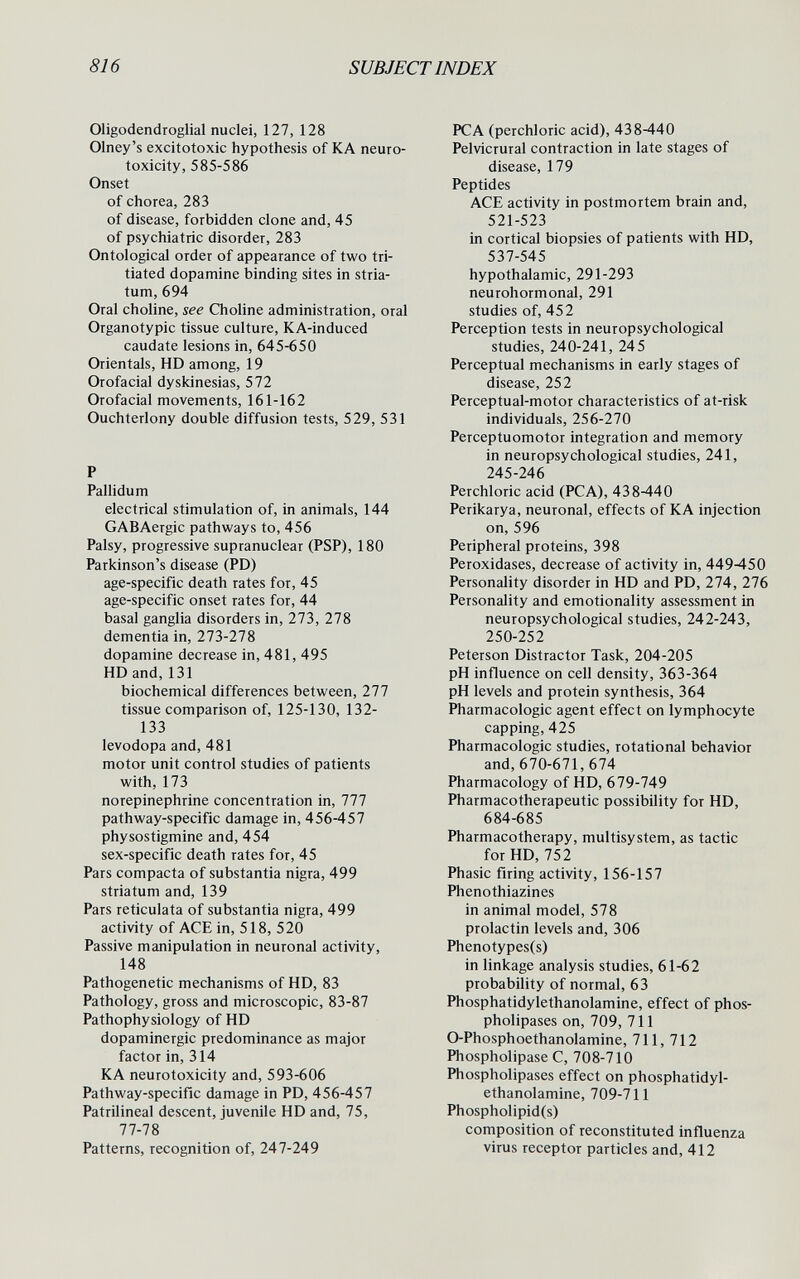 816 SUBJECT INDEX Oligodendroglia! nuclei, 127, 128 Olney's excitotoxic hypothesis of KA neuro¬ toxicity, 585-586 Onset of chorea, 283 of disease, forbidden clone and, 45 of psychiatric disorder, 283 Ontologica! order of appearance of two tri- tiated dopamine binding sites in stria¬ tum, 694 Oral choline, see Choline administration, oral Organotypic tissue culture, KA-induced caudate lesions in, 645-650 Orientals, HD among, 19 Orofacial dyskinesias, 572 Orofacial movements, 161-162 Ouchterlony double diffusion tests, 529, 531 P Pallidum electrical stimulation of, in animals, 144 GABAergic pathways to, 456 Palsy, progressive supranuclear (PSP), 180 Parkinson's disease (PD) age-specific death rates for, 45 age-specific onset rates for, 44 basal ganglia disorders in, 273, 278 dementia in, 273-278 dopamine decrease in, 481, 495 HD and, 131 biochemical differences between, 277 tissue comparison of, 125-130, 132- 133 levodopa and, 481 motor unit control studies of patients with, 173 norepinephrine concentration in, 777 pathway-specific damage in, 456-457 physostigmine and, 454 sex-specific death rates for, 45 Pars compacta of substantia nigra, 499 striatum and, 139 Pars reticulata of substantia nigra, 499 activity of ACE in, 518, 520 Passive manipulation in neuronal activity, 148 Pathogenetic mechanisms of HD, 83 Pathology, gross and microscopic, 83-87 Pathophysiology of HD dopaminergic predominance as major factor in, 314 KA neurotoxicity and, 593-606 Pathway-specific damage in PD, 456-457 Patrilineal descent, juvenile HD and, 75, 77-78 Patterns, recognition of, 247-249 PCA (perchloric acid), 438-440 Pelvicrural contraction in late stages of disease, 179 Peptides ACE activity in postmortem brain and, 521-523 in cortical biopsies of patients with HD, 537-545 hypothalamic, 291-293 neurohormonal, 291 studies of, 45 2 Perception tests in neuropsychological studies, 240-241, 245 Perceptual mechanisms in early stages of disease, 252 Perceptual-motor characteristics of at-risk individuals, 256-270 Perceptuomotor integration and memory in neuropsychological studies, 241, 245-246 Perchloric acid (PCA), 438-440 Perikarya, neuronal, effects of KA injection on, 596 Peripheral proteins, 398 Peroxidases, decrease of activity in, 449-450 Personality disorder in HD and PD, 274, 276 Personality and emotionality assessment in neuropsychological studies, 242-243, 250-252 Peterson Distractor Task, 204-205 pH influence on cell density, 363-364 pH levels and protein synthesis, 364 Pharmacologic agent effect on lymphocyte capping, 425 Pharmacologic studies, rotational behavior and, 670-671,674 Pharmacology of HD, 679-749 Pharmacotherapeutic possibility for HD, 684-685 Pharmacotherapy, multisystem, as tactic for HD, 752 Phasic firing activity, 156-157 Phenothiazines in animal model, 578 prolactin levels and, 306 Phenotypes(s) in linkage analysis studies, 61-62 probability of normal, 63 Phosphatidylethanolamine, effect of phos- pholipases on, 709, 711 0-Phosphoethanolamine, 711, 712 Phospholipase C, 708-710 Phospholipases effect on phosphatidyl¬ ethanolamine, 709-711 Phospholipid(s) composition of reconstituted influenza virus receptor particles and, 412