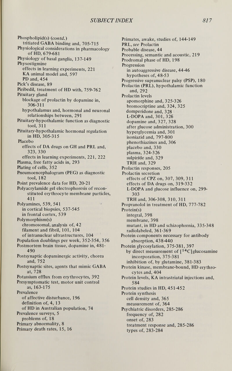 SUBJECT INDEX 817 Phospholipid(s) {contd.) tritiated G AB A binding and, 705-715 Physiological considerations in pharmacology of HD, 679-681 Physiology of basal ganglia, 137-149 Physostigmine effects in learning experiments, 221 К A animal model and, 597 PD and, 454 Pick's disease, 89 Piribedil, treatment of HD with, 759-762 Pituitary gland blockage of prolactin by dopamine in, 306-311 hypothalamus and, hormonal and neuronal relationships between, 291 Pituitary-hypothalamic function as diagnostic tool, Ml Pituitary-hypothalamic hormonal regulation in HD, 305-315 Placebo effects of DA drugs on GH and PRL and, 323, 330 effects in learning experiments, 221, 222 Plasma, free fatty acids in, 293 Plating of cells, 352 Pneumoencephalogram (PEG) as diagnostic tool, 182 Point prevalence data for HD, 20-21 Polyacrylamide gel electrophoresis of recon¬ stituted erythrocyte membrane particles, 411 Poly amines, 539, 541 in cortical biopsies, 537-545 in frontal cortex, 539 Polymorphism(s) chromosomal, analysis of, 42 filament and fibril, 101, 104 of intranuclear ultrastructures, 104 Population doublings per week, 352-354, 356 Postmortem brain tissue, dopamine in, 481- 490 Postsynaptic dopaminergic activity, chorea and,752 Postsynaptic sites, agents that mimic GABA at, 728 Potassium efflux from erythrocytes, 392 Presymptomatic test, motor unit control as, 163-175 Prevalence of affective disturbance, 196 definition of, 4,13 of HD in Australian population, 74 Prevalence surveys, 5 problems of, 18 Primary abnormality, 8 Primary death rates, 15, 16 Primates, awake, studies of, 144-149 PRL, see Prolactin Probable disease, 44 Processing, semantic and acoustic, 219 Prodromal phase of HD, 198 Progression in autoaggressive disease, 44-46 hypotheses of, 48-53 Progressive supranuclear palsy (PSP), 180 Prolactin (PRL), hypothalamic function and, 292 Prolactin levels apomorphine and, 325-326 bromocriptine and, 324, 325 domperidone and, 328 L-DOPA and, 301, 326 dopamine and, 327, 328 after glucose administration, 300 hyperglycemia and, 301 isoniazid and, 797-800 phenothiazines and, 306 placebo and, 330 plasma, 324-326 sulpiride and, 329 TRH and, 329 Prolactin responses, 205 Prolactin secretion effects of CPZ on, 307, 309, 311 effects of DA drugs on, 319-332 L-DOPA and glucose influence on, 299- 303 TRH and, 306-308,310,311 Propranolol in treatment of HD, 777-782 Protein(s) integral, 398 membrane, 398 mutant, in HD and schizophrenia, 335-348 radiolabeled, 361-369 Protein components necessary for antibody absorption, 438440 Protein glycosylation, 375-381, 397 by direct measurement of [^^C]glucosamine incorporation, 375-381 inhibition of, by glutamine, 381-383 Protein kinase, membrane-bound, HD erythro¬ cytes and, 404 Protein levels, KA intrastriatal injections and, 584 Protein studies in HD, 451-452 Protein synthesis cell density and, 365 measurement of, 364 Psychiatric disorders, 285-286 frequency of, 282 onset of, 283 treatment response and, 285-286 types of, 283-284