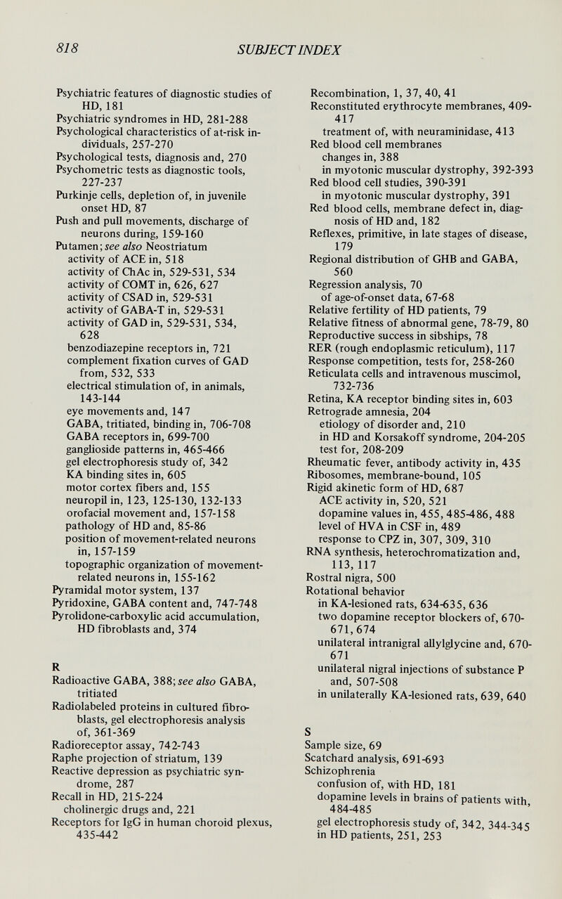 818 SUBJECTINDEX Psychiatric features of diagnostic studies of HD, 181 Psychiatric syndromes in HD, 281-288 Psychological characteristics of at-risk in¬ dividuals, 257-270 Psychological tests, diagnosis and, 270 Psychometric tests as diagnostic tools, 227-237 Purkinje cells, depletion of, in juvenile onset HD, 87 Push and pull movements, discharge of neurons during, 159-160 Putamen;see also Neostriatum activity of ACE in, 518 activity of ChAc in, 529-531, 534 activity of COMT in, 626, 627 activity of CS AD in, 529-531 activity of GABA-T in, 529-531 activity of GAD in, 529-531, 534, 628 benzodiazepine receptors in, 721 complement fixation curves of GAD from, 532, 533 electrical stimulation of, in animals, 143-144 eye movements and, 147 GAB A, tritiated, binding in, 706-708 GAB A receptors in, 699-700 ganglioside patterns in, 465-466 gel electrophoresis study of, 342 К A binding sites in, 605 motor cortex fibers and, 155 neuropil in, 123, 125-130, 132-133 orofacial movement and, 157-158 pathology of HD and, 85-86 position of movement-related neurons in, 157-159 topographic organization of movement- related neurons in, 155-162 Pyramidal motor system, 137 Pyridoxine, GABA content and, 747-748 Pyroiidone-carboxyUc acid accumulation, HD fibroblasts and, 374 R Radioactive GABA, 388; see also GABA, tritiated Radiolabeled proteins in cultured fibro¬ blasts, gel electrophoresis analysis of, 361-369 Radioreceptor assay, 742-743 Raphe projection of striatum, 139 Reactive depression as psychiatric syn¬ drome, 287 RecaU in HD, 215-224 cholinergic drugs and, 221 Receptors for IgG in human choroid plexus, 435-442 Recombination, 1, 37, 40, 41 Reconstituted erythrocyte membranes, 409- 417 treatment of, with neuraminidase, 413 Red blood cell membranes changes in, 388 in myotonic muscular dystrophy, 392-393 Red blood cell studies, 390-391 in myotonic muscular dystrophy, 391 Red blood cells, membrane defect in, diag¬ nosis of HD and, 182 Reflexes, primitive, in late stages of disease, 179 Regional distribution of GHB and GABA, 560 Regression analysis, 70 of age-of-onset data, 67-68 Relative fertility of HD patients, 79 Relative fitness of abnormal gene, 78-79, 80 Reproductive success in sibships, 78 RER (rough endoplasmic reticulum), 117 Response competition, tests for, 258-260 Reticulata cells and intravenous muscimol, 732-736 Retina, KA receptor binding sites in, 603 Retrograde amnesia, 204 etiology of disorder and, 210 in HD and Korsakoff syndrome, 204-205 test for, 208-209 Rheumatic fever, antibody activity in, 435 Ribosomes, membrane-bound, 105 Rigid akinetic form of HD, 687 ACE activity in, 520, 521 dopamine values in, 455,485-486, 488 level of HVA in CSF in, 489 response to CPZ in, 307, 309, 310 RNA synthesis, heterochromatization and, 113,117 Rostral nigra, 500 Rotational behavior in KA-lesioned rats, 634-635, 636 two dopamine receptor blockers of, 670- 671,674 unilateral intranigral allylglycine and, 670- 671 unilateral nigral injections of substance P and, 507-508 in unilaterally KA-lesioned rats, 639, 640 S Sample size, 69 Scatchard analysis, 691-693 Schizophrenia confusion of, with HD, 181 dopamine levels in brains of patients with 484-485 gel electrophoresis study of, 342, 344-345 in HD patients, 251, 253