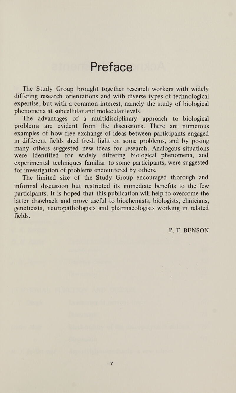 Preface The Study Group brought together research workers with widely differing research orientations and with diverse types of technological expertise, but with a common interest, namely the study of biological phenomena at subcellular and molecular levels. The advantages of a multidisciplinary approach to biological problems are evident from the discussions. There are numerous examples of how free exchange of ideas between participants engaged in different fields shed fresh light on some problems, and by posing many others suggested new ideas for research. Analogous situations were identified for widely differing biological phenomena, and experimental techniques familiar to some participants, were suggested for investigation of problems encountered by others. The limited size of the Study Group encouraged thorough and informal discussion but restricted its immediate benefits to the few participants. It is hoped that this publication will help to overcome the latter drawback and prove useful to biochemists, biologists, clinicians, geneticists, neuropathologists and pharmacologists working in related fields. P. F. BENSON V