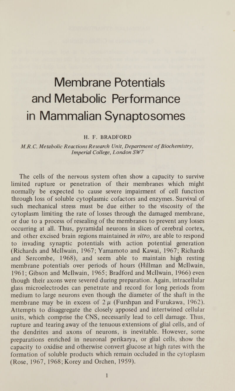 Membrane Potentials and Metabolic Performance in Mammalian Synaptosomes H. F. BRADFORD M.R.C. Metabolic Reactions Research Unit, Department of Biochemistry, Imperial College, London SW7 The cells of the nervous system often show a capacity to survive limited rupture or penetration of their membranes which might normally be expected to cause severe impairment of cell function through loss of soluble cytoplasmic cofactors and enzymes. Survival of such mechanical stress must be due either to the viscosity of the cytoplasm limiting the rate of losses through the damaged membrane, or due to a process of resealing of the membranes to prevent any losses occurring at all. Thus, pyramidal neurons in slices of cerebral cortex, and other excised brain regions maintained in vitro, are able to respond to invading synaptic potentials with action potential generation (Richards and Mcllwain, 1967; Yamamoto and Kawai, 1967; Richards and Sercombe, 1968), and seem able to maintain high resting membrane potentials over periods of hours (Hillman and Mcllwain, 1961; Gibson and Mcllwain, 1965; Bradford and Mcllwain, 1966) even though their axons were severed during preparation. Again, intracellular glass microelectrodes can penetrate and record for long periods from medium to large neurons even though the diameter of the shaft in the membrane may be in excess of 2jli (Furshpan and Furukawa, 1962). Attempts to disaggregate the closely apposed and intertwined cellular units, which comprise the CNS, necessarily lead to cell damage. Thus, rupture and tearing away of the tenuous extensions of glial cells, and of the dendrites and axons of neurons, is inevitable. However, some preparations enriched in neuronal perikarya, or glial cells, show the capacity to oxidise and otherwise convert glucose at high rates with the formation of soluble products which remain occluded in the cytoplasm (Rose, 1967, 1968;Korey and Orchen, 1959). 1