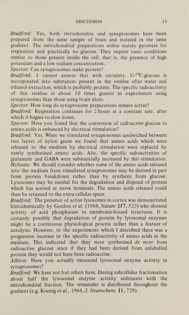 DISCUSSION 13 Bradford: Yes, both mitochondria and synaptosomes have been prepared from the same sample of brain and isolated in the same gradient. The mitochondrial preparations utilise mainly pyruvate for respiration and practically no glucose. They require ionic conditions similar to those present inside the cell, that is, the presence of high potassium and a low sodium concentration. Spector: Can synaptosomes make protein? Bradford: I cannot answer that with certainty. U-^^C-glucose is incorporated into substances present in the residue after water and ethanol extraction, which is probably protein. The specific radioactivity of this residue is about 10 times greater in experiments using synaptosomes than those using brain sUces. Spector: How long do synaptosome preparations remain active? Bradford: Respiration continues for 2 hours at a constant rate, after which it begins to slow down. Spector: Have you found that the conversion of radioactive glucose to amino acids is enhanced by electrical stimulation? Bradford: Yes. When we stimulated synaptosomes sandwiched between two layers of nylon gauze we found that amino acids which were released to the medium by electrical stimulation were replaced by newly synthesised amino acids. Also, the specific radioactivities of glutamate and GABA were substantially increased by this stimulation. Mclwain: We should consider whether some of the amino acids released into the medium from stimulated synaptosomes may be derived in part from protein breakdown rather than by synthesis from glucose. Lysosomes may be needed for the degradation and disposal of protein which has arrived at nerve terminals. The amino acids released could then be returned to the extra cellular space. Bradford: The presence of active lysosomes in cortex was demonstrated histochemically by Gordon et al. {\96%,Nature 217, 523) who showed activity of acid phosphatase in membrane-bound structures. It is certainly possible that degradation of protein by lysosomal enzymes might be a continuous physiological process rather than a feature of autolysis. However, in the experiments which I described there was a progressive increase in the specific radioactivity of amino acids in the medium. This indicated that they were synthesised de novo from radioactive glucose since if they had been derived from unlabelled protein they would not have been radioactive. Allison: Have you actually measured lysosomal enzyme activity in synaptosomes? Bradford: We have not but others have. During subcellular fractionation about half the lysosomal enzyme activity sediments with the mitochondrial fraction. The remainder is distributed throughout the gradient (e.g. Koenigeifl/., 1964, J. Neurochem. 11,729).