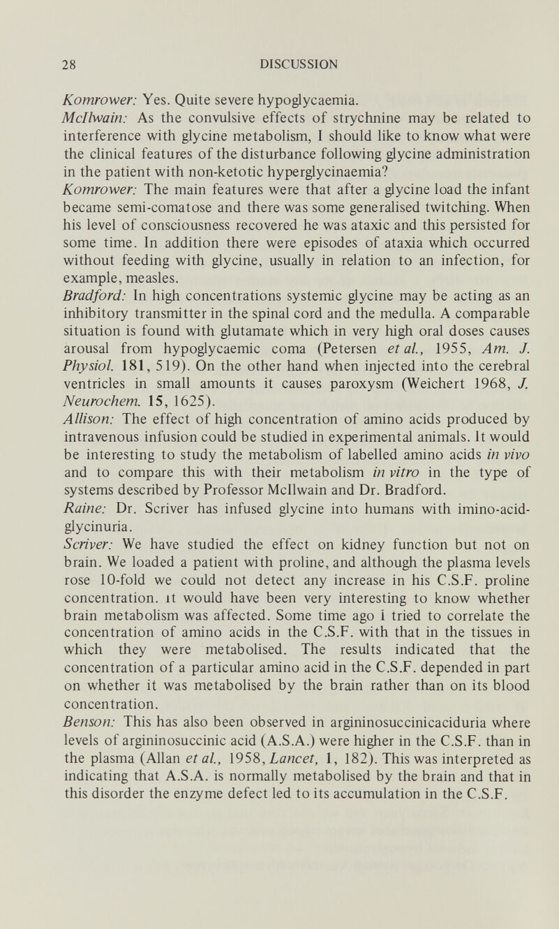 28 DISCUSSION Komrower: Yes. Quite severe hypoglycaemia. Mcllwain: As the convulsive effects of strychnine may be related to interference with glycine metabolism, I should like to know what were the clinical features of the disturbance following glycine administration in the patient with non-ketotic hyperglycinaemia? Komrower: The main features were that after a glycine load the infant became semi-comatose and there was some generalised twitching. When his level of consciousness recovered he was ataxic and this persisted for some time. In addition there were episodes of ataxia which occurred without feeding with glycine, usually in relation to an infection, for example, measles. Bradford: In high concentrations systemic glycine may be acting as an inhibitory transmitter in the spinal cord and the medulla. A comparable situation is found with glutamate which in very high oral doses causes arousal from hypoglycaemic coma (Petersen et al, 1955, Am. J. Physiol. 181, 519). On the other hand when injected into the cerebral ventricles in small amounts it causes paroxysm (Weichert 1968, J. Neurochem. 15, 1625). Allison: The effect of high concentration of amino acids produced by intravenous infusion could be studied in experimental animals. It would be interesting to study the metabolism of labelled amino acids in vivo and to compare this with their metabolism in vitro in the type of systems described by Professor Mcllwain and Dr. Bradford. Raine: Dr. Scriver has infused glycine into humans with imino-acid- glycinuria. Scriver: We have studied the effect on kidney function but not on brain. We loaded a patient with proline, and although the plasma levels rose 10-fold we could not detect any increase in his C.S.F. proline concentration, it would have been very interesting to know whether brain metabolism was affected. Some time ago í tried to correlate the concentration of amino acids in the C.S.F. with that in the tissues in which they were metabolised. The results indicated that the concentration of a particular amino acid in the C.S.F. depended in part on whether it was metabolised by the brain rather than on its blood concentration. Benson: This has also been observed in argininosuccinicaciduria where levels of argininosuccinic acid (A.S.A.) were higher in the C.S.F. than in the plasma (Allanera/., \95^,Lancet, 1, 182). This was interpreted as indicating that A.S.A. is normally metabolised by the brain and that in this disorder the enzyme defect led to its accumulation in the C.S.F.