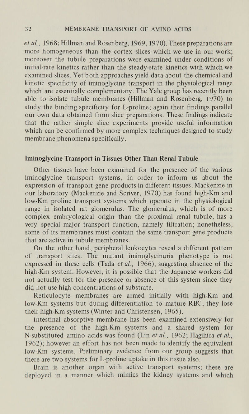 32 MEMBRANE TRANSPORT OF AMINO ACIDS et al, 1968; Hillman and Rosenberg, 1969,1970). These preparations are more homogeneous than the cortex slices which we use in our work; moreover the tubule preparations were examined under conditions of initial-rate kinetics rather than the steady-state kinetics with which we examined slices. Yet both approaches yield data about the chemical and kinetic specificity of iminoglycine transport in the physiological range which are essentially complementary. The Yale group has recently been able to isolate tubule membranes (Hillman and Rosenberg, 1970) to study the binding specificity for L-proline; again their findings parallel our own data obtained from slice preparations. These findings indicate that the rather simple slice experiments provide useful information which can be confirmed by more complex techniques designed to study membrane phenomena specifically. Iminoglycine Transport in Tissues Other Than Renal Tubule Other tissues have been examined for the presence of the various iminoglycine transport systems, in order to inform us about the expression of transport gene products in different tissues. Mackenzie in our laboratory (Mackenzie and Scriver, 1970) has found high-Km and low-Km proline transport systems which operate in the physiological range in isolated rat glomerulus. The glomerulus, which is of more complex embryological origin than the proximal renal tubule, has a very special major transport function, namely filtration; nonetheless, some of its membranes must contain the same transport gene products that are active in tubule membranes. On the other hand, peripheral leukocytes reveal a different pattern of transport sites. The mutant iminoglycinuria phenotype is not expressed in these cells (Tada et al, 1966), suggesting absence of the high-Km system. However, it is possible that the Japanese workers did not actually test for the presence or absence of this system since they did not use high concentrations of substrate. Reticulocyte membranes are armed initially with high-Km and low-Km systems but during differentiation to mature RBC, they lose their high-Km systems (Winter and Christensen, 1965). Intestinal absorptive membrane has been examined extensively for the presence of the high-Km systems and a shared system for N-substituted amino acids was found (Lin et al, 1962; Hagihira et al, 1962); however an effort has not been made to identify the equivalent low-Km systems. Preliminary evidence from our group suggests that there are two systems for L-proUne uptake in this tissue also. Brain is another organ with active transport systems; these are deployed in a manner which mimics the kidney systems and which