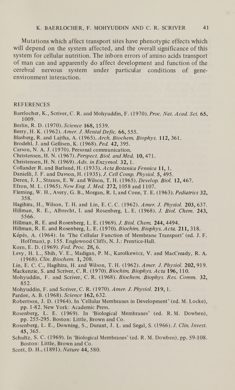 к. BAERLOCHER, F. MOHYUDDIN AND C. R. SCRIVER 41 Mutations which affect transport sites have phenotypic effects which will depend on the system affected, and the overall significance of this system for cellular nutrition. The inborn errors of amino acids transport of man can and apparently do affect development and function of the cerebral nervous system under particular conditions of gene- environment interaction. REFERENCES Baerlocher, K., Scriver, С. R. and Mohyuddin, F. (1970).Proc. Nat. Acad. Sci. 65, 1009. Berlin, R. D. {191Q). Science 168, 1539. Berry, H.K. {\9 62). Amer. J. Mental De fie. 66,555. Blasberg, R. and Lajtha, A. {\9в5). Arch. Biochem. Biophys. 112, 361. Brodehl, J. and GeUisen, K. (1968). Ped 42, 395. Carson, N. A. J. (1970). Personal communication. Christensen, H. N. {\9bl).Perspect. Biol, and Med. 10, 471. Christensen, H. N. {1969). Adv. in Enzymol. 32,1. CoUander R. and Barlund, H. {1933). Acta Botanica Fennica 11, 1. Danielli, J. F. and Davson, H. (1935). J. Cell Сотр. Physiol. 5, 495. Deren, J. J., Strauss, E. W. and Wilson, T. H. (1965). Develop. Biol. 12,467. Efron, M. L. {1965). New Eng. J. Med. 272, 1058 and 1107. Fleming, W. H., Avery, G. В., Morgan, R. I, and Cone, T. E. (1963). Pediatrics 32, 358. Hagihira, H., Wilson, T. H. and Lin, E. C. C. (1962). Amer. J. Physiol. 203, 637. Hillman, R. E., Albrecht, I. and Rosenberg, L. E. (1968). J. Biol. Chem. 243, 5566. Hillman, R. E. and Rosenberg, L. E. (1969). J. Biol. Chem 244, 4494. Hillman, R. E. and Rosenberg, L. E. (1970). Biochim. Biophys. Acta. 211, 318. Képès, A. (1964). In 'The Cellular Function of Membrane Transport' (ed. J. F. Hoffman), p. 155. Englewood Cliffs, N. J.: Prentice-Hall. Korn, E. D. (1969). Fed. Proc. 28, 6. Levy, H. L., Shih, V. E., Madigan, P. M., Karolkewicz, V. and MacCready, R. A. (1968). Clin. Biochem. 1, 208. Lin, E. C. C., Hagihira, H. and Wilson, T. H. (1962). Amer. J. Physiol. 202, 919. Mackenzie, S. and Scriver, С. R. (1970). Biochim. Biophys. Acta 196, 110. Mohyuddin, F. and Scriver, С. R. (1968). Biochem. Biophys. Res. Comm. 32, 852. Mohyuddin, F. and Scriver, С. R. (1970). Л/пел J. Physiol. 219, 1. Pardee, A. B. (1968). Science 162, 632. Robertson, J. D. (1964). In 'Cellular Membranes in Development' (ed. M. Locke), pp. 1-82. New York: Academic Press. Rosenberg, L. E. (1969). In 'Biological Membranes' (ed. R. M. Dowben), pp. 255-295. Boston; Little, Brown and Co. Rosenberg, L. E., Downing, S., Durant, J. L. and Segal, S. (1966)./. Clin. Invest. 45, 365. Schultz, S. С. (1969). In 'Biological Membranes' (ed. R. M. Dowben), pp. 59-108. Boston: Little, Brown and Co. Scott, D. H., {\%9\). Nature 44, 580.