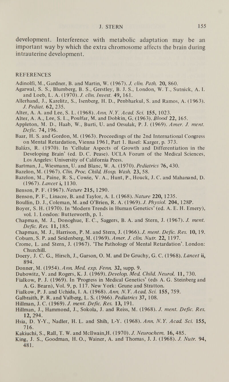 J. STERN 155 development. Interference with metabolic adaptation may be an important way by which the extra chromosome affects the brain during intrauterine development. REFERENCES Adinolfi, M., Gardner, B. and Martin, W. (1967). J. din. Path. 20, 860. Agarwal, S. S., Blumberg, B. S., Gerstley, B. J. S., London, W. T., Sutnick, A. I. and Loeb, L. A. (1970)./. din. Invest. 49, 161. Allerhand, J., KareUtz, S., Isenberg, H. D., Penbharkul, S. and Ramos, A. (1963). /. Pediat. 62, 235. Alter, A. A. and Lee, S. L. (1968).Лип. N.Y. Acad. Sci. 155, 1023. Alter, A. A., Lee, S. L., Poulfar, M. and Dobkin, G. (1963). Blood 22, 165. Appleton, M. D., Haab, W., Burti, U. and Orsulak, P. J. (1969). Amer. J. ment. Defic. 74, 196. Baar, H. S. and Gordon, M. (1963). Proceedings of the 2nd International Congress on Mental Retardation, Vienna 1961, Part 1. Basel: Karger, p. 373. Balázs, R. (1970). In 'Cellular Aspects of Growth and Differentiation in the Developing Brain' (ed. D. С. Pease). UCLA Forum of the Medical Sciences, Los Angeles: University of California Press. Bartman, J., Wiesmann, U. and Blanc, W. A. {1910). Pediatrics lb, 430. Bazelon, M. (1967). Clin. Proc. Child Hosp. Wash. 23, 58. Bazelon, M., Paine, R. S., Cowie, V. A., Hunt, P., Houck, J. C. and Mahanand, D. (1967). Lancet 1, 1130. Benson, P. F. {\9Ы).Nature 215, 1290. Benson, P. F., Linacre, B. and Taylor, A. I. Nature 220, 1235. Boullin, D. J., Coleman, M. and O'Brien, R. A. (1969). J. Physiol. 204, 128P. Boyer, S. H. (1970). In 'Modern Trends in Human Genetics' (ed. A. E. H. Emery), vol. 1. London: Butterworth, p. 1. Chapman, M. J., Donoghue, E. C., Saggers, B. A. and Stern, J. (1967). J. ment. Defic. Res. 11,185. Chapman, M. J., Harrison, P. M. and Stern, J. (1966). J. ment. Defic. Res. 10, 19. Coburn, S. P. and Seidenberg, M. (1969). Amer. J. din. Nutr. 22, 1197. Crome, L. and Stern, J. (1967). 'The Pathology of Mental Retardation'. London; Churchill. Doery, J. C. G., Hirsch, J., Garson, O. M. and De Gruchy, G. C. (1968). Lancet it, 894. Donner, M. (1954).Л««. Med. exp. Fenn. 32, supp. 9. Dubowitz, V. and Rogers, K. J. (1969). Develop. Med. Child. Neurol. 11, 730. Fialkow, P. J. (1969). In 'Progress in Medical Genetics' (eds A. G. Steinberg and A. G. Bearn), Vol. 9, p. 117. New York: Grune and Stratton. Fialkow, P. J. and Uchida, I. A. (1968). Лип. N.Y. Acad. Sci. 155, 759. Galbraith, P. R. and Valberg, L. S. (1966). Pediatrics 37, 108. Hillman, J. C. (1969)./. ment. Defic. Res. 13, 191. Hillman, J., Hammond, J., Sokola, J. and Reiss, M. (1968). /. ment. Defic. Res. 12, 294. Hsia, D. Y-Y., Nadler, H. L. and Shih, L-Y. (1968). Ann. N.Y. Acad Sci. 155, 716. Kakiuchi, S., Rail, T. W. and McIlwain,H. (1970). /. Neurochem. 16, 485. King, J. S., Goodman, H. O., Wainer, A. and Thomas, J. J. (1968). /. Nutr. 94, 481.