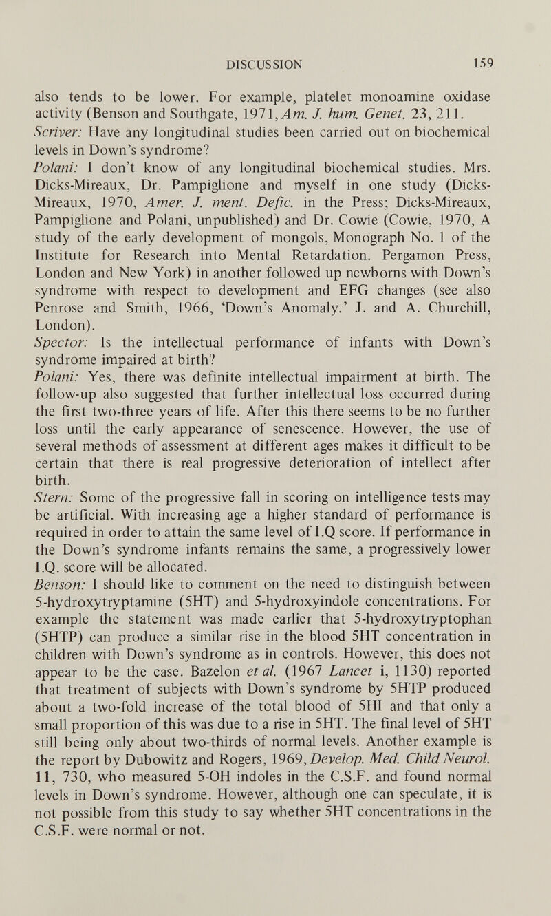 DISCUSSION 159 also tends to be lower. For example, platelet monoamine oxidase activity (Benson and Southgate, \91\,Am. J. hum Genet. 23, 211. Scriver: Have any longitudinal studies been carried out on biochemical levels in Down's syndrome? Polani: 1 don't know of any longitudinal biochemical studies. Mrs. Dicks-Mireaux, Dr. Pampiglione and myself in one study (Dicks- Mireaux, 1970, Amer. J. ment. Defic. in the Press; Dicks-Mireaux, Pampiglione and Polani, unpublished) and Dr. Cowie (Cowie, 1970, A study of the early development of mongols. Monograph No. 1 of the Institute for Research into Mental Retardation. Pergamon Press, London and New York) in another followed up newborns with Down's syndrome with respect to development and EFG changes (see also Penrose and Smith, 1966, 'Down's Anomaly.' J. and A. Churchill, London). Spector: Is the intellectual performance of infants with Down's syndrome impaired at birth? Polani: Yes, there was definite intellectual impairment at birth. The follow-up also suggested that further intellectual loss occurred during the first two-three years of life. After this there seems to be no further loss until the early appearance of senescence. However, the use of several methods of assessment at different ages makes it difficult to be certain that there is real progressive deterioration of intellect after birth. Stern: Some of the progressive fall in scoring on intelligence tests may be artificial. With increasing age a higher standard of performance is required in order to attain the same level of I.Q score. If performance in the Down's syndrome infants remains the same, a progressively lower I.Q. score will be allocated. Benson: I should like to comment on the need to distinguish between 5-hydroxytryptamine (5HT) and 5-hydroxyindole concentrations. For example the statement was made earlier that 5-hydroxytryptophan (5HTP) can produce a similar rise in the blood 5HT concentration in children with Down's syndrome as in controls. However, this does not appear to be the case. Bazelon et al. (1967 Lancet i, ИЗО) reported that treatment of subjects with Down's syndrome by 5HTP produced about a two-fold increase of the total blood of 5HI and that only a small proportion of this was due to a rise in 5HT. The final level of 5HT still being only about two-thirds of normal levels. Another example is the report by Dubov^tz and Rogers, \9в9, Develop. Med. Child Neurol. II, 730, who measured 5-OH indoles in the C.S.F. and found normal levels in Down's syndrome. However, although one can speculate, it is not possible from this study to say whether 5HT concentrations in the C.S.F. were normal or not.