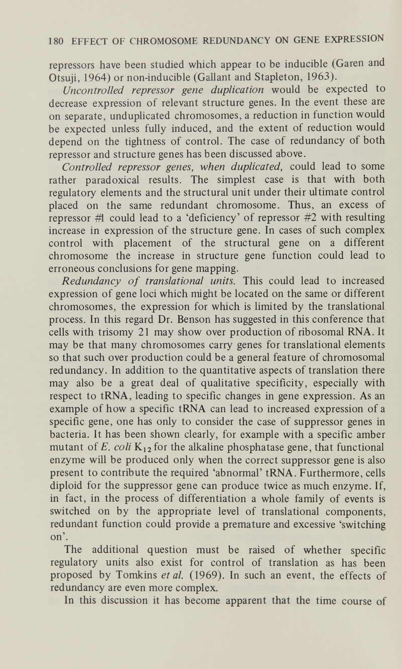 180 EFFECT OF CHROMOSOME REDUNDANCY ON GENE EXPRESSION repressors have been studied which appear to be inducible (Garen and Otsuji, 1964) or non-inducible (Gallant and Stapleton, 1963). Uncontrolled repressor gene duplication would be expected to decrease expression of relevant structure genes. In the event these are on separate, unduphcated chromosomes, a reduction in function would be expected unless fully induced, and the extent of reduction would depend on the tightness of control. The case of redundancy of both repressor and structure genes has been discussed above. Controlled repressor genes, when duplicated, could lead to some rather paradoxical results. The simplest case is that with both regulatory elements and the structural unit under their ultimate control placed on the same redundant chromosome. Thus, an excess of repressor Ш could lead to a 'deficiency' of repressor #2 with resulting increase in expression of the structure gene. In cases of such complex control with placement of the structural gene on a different chromosome the increase in structure gene function could lead to erroneous conclusions for gene mapping. Redundancy of translational units. This could lead to increased expression of gene loci which might be located on the same or different chromosomes, the expression for which is limited by the translational process. In this regard Dr. Benson has suggested in this conference that cells with trisomy 21 may show over production of ribosomal RNA. It may be that many chromosomes carry genes for translational elements so that such over production could be a general feature of chromosomal redundancy. In addition to the quantitative aspects of translation there may also be a great deal of qualitative specificity, especially with respect to tRNA, leading to specific changes in gene expression. As an example of how a specific tRNA can lead to increased expression of a specific gene, one has only to consider the case of suppressor genes in bacteria. It has been shown clearly, for example with a specific amber mutant of E. coli K12 for the alkaline phosphatase gene, that functional enzyme will be produced only when the correct suppressor gene is also present to contribute the required 'abnormal' tRNA. Furthermore, cells diploid for the suppressor gene can produce twice as much enzyme. If, in fact, in the process of differentiation a whole family of events is switched on by the appropriate level of translational components, redundant function could provide a premature and excessive 'switching on'. The additional question must be raised of whether specific regulatory units also exist for control of translation as has been proposed by Tomkins et al. (1969). In such an event, the effects of redundancy are even more complex. In this discussion it has become apparent that the time course of