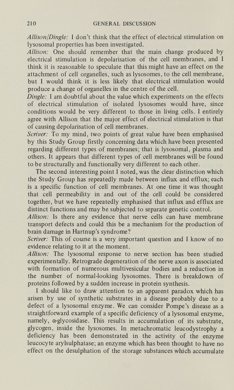 210 GENERAL DISCUSSION Allison I Dingle: I don't think that the effect of electrical stimulation on lysosomal properties has been investigated. Allison: One should remember that the main change produced by electrical stimulation is depolarisation of the cell membranes, and I think it is reasonable to speculate that this might have an effect on the attachment of cell organelles, such as lysosomes, to the cell membrane, but I would think it is less likely that electrical stimulation would produce a change of organelles in the centre of the cell. Dingle: I am doubtful about the value which experiments on the effects of electrical stimulation of isolated lysosomes would have, since conditions would be very different to those in living cells. I entirely agree with Allison that the major effect of electrical stimulation is that of causing depolarisation of cell membranes. Scriver: To my mind, two points of great value have been emphasised by this Study Group firstly concerning data which have been presented regarding different types of membranes; that is lysosomal, plasma and others. It appears that different types of cell membranes will be found to be structurally and functionally very different to each other. The second interesting point I noted, was the clear distinction which the Study Group has repeatedly made between influx and efflux; each is a specific function of cell membranes. At one time it was thought that cell permeability in and out of the cell could be considered together, but we have repeatedly emphasised that influx and efflux are distinct functions and may be subjected to separate genetic control. Allison: Is there any evidence that nerve cells can have membrane transport defects and could this be a mechanism for the production of brain damage in Hartnup's syndrome? Scriver: This of course is a very important question and I know of no evidence relating to it at the moment. Allison: The lysosomal response to nerve section has been studied experimentally. Retrograde degeneration of the nerve axon is associated with formation of numerous multivesicular bodies and a reduction in the number of normal-looking lysosomes. There is breakdown of proteins followed by a sudden increase in protein synthesis. I should like to draw attention to an apparent paradox which has arisen by use of synthetic substrates in a disease probably due to a defect of a lysosomal enzyme. We can consider Pompe's disease as a straightforward example of a specific deficiency of a lysosomal enzyme, namely, a-glycosidase. This results in accumulation of its substrate, glycogen, inside the lysosomes. In metachromatic leucodystrophy a deficiency has been demonstrated in the activity of the enzyme leucocyte arySulphatase; an enzyme which has been thought to have no effect on the desulphation of the storage substances which accumulate