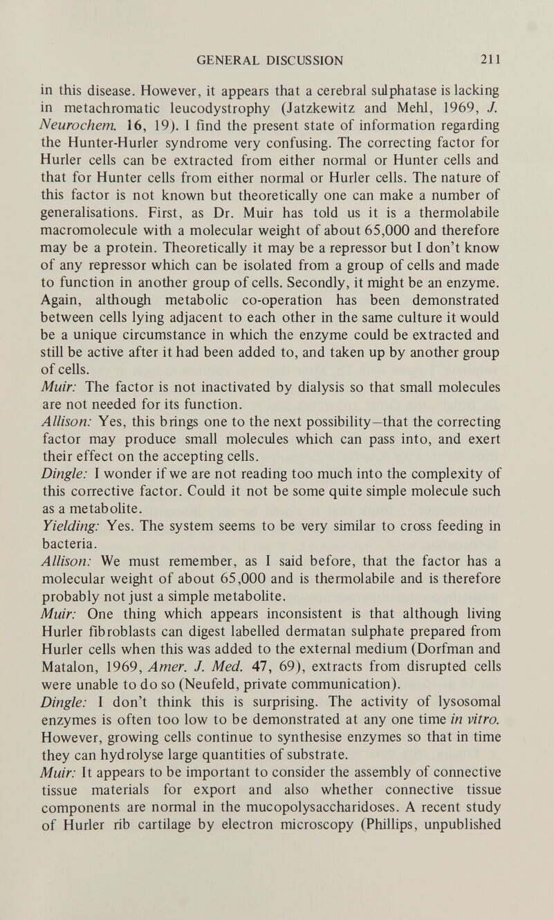 GENERAL DISCUSSION 211 in this disease. However, it appears that a cerebral sulphatase is lacking in metachromatic leucodystrophy (Jatzkewitz and Mehl, 1969, J. Neurochem. 16, 19). 1 find the present state of information regarding the Hunter-Hurler syndrome very confusing. The correcting factor for Hurler cells can be extracted from either normal or Hunter cells and that for Hunter cells from either normal or Hurler cells. The nature of this factor is not known but theoretically one can make a number of generalisations. First, as Dr. Muir has told us it is a thermolabile macromolecule with a molecular weight of about 65,000 and therefore may be a protein. Theoretically it may be a repressor but I don't know of any repressor which can be isolated from a group of cells and made to function in another group of cells. Secondly, it might be an enzyme. Again, although metabolic co-operation has been demonstrated between cells lying adjacent to each other in the same culture it would be a unique circumstance in which the enzyme could be extracted and still be active after it had been added to, and taken up by another group of cells. Muir: The factor is not inactivated by dialysis so that small molecules are not needed for its function. Allison: Yes, this brings one to the next possibility—that the correcting factor may produce small molecules which can pass into, and exert their effect on the accepting cells. Dingle: I wonder if we are not reading too much into the complexity of this corrective factor. Could it not be some quite simple molecule such as a metabohte. Yielding: Yes. The system seems to be very similar to cross feeding in bacteria. Allison: We must remember, as I said before, that the factor has a molecular weight of about 65,000 and is thermolabile and is therefore probably not just a simple metabolite. Muir: One thing which appears inconsistent is that although living Hurler fibroblasts can digest labelled dermatan sulphate prepared from Hurler cells when this was added to the external medium (Dorfman and Matalón, 1969, Amer. J. Med. 47, 69), extracts from disrupted cells were unable to do so (Neufeld, private communication). Dingle: I don't think this is surprising. The activity of lysosomal enzymes is often too low to be demonstrated at any one time in vitro. However, growing cells continue to synthesise enzymes so that in time they can hydrolyse large quantities of substrate. Muir: It appears to be important to consider the assembly of connective tissue materials for export and also whether connective tissue components are normal in the mucopolysaccharidoses. A recent study of Hurler rib cartilage by electron microscopy (Phillips, unpublished