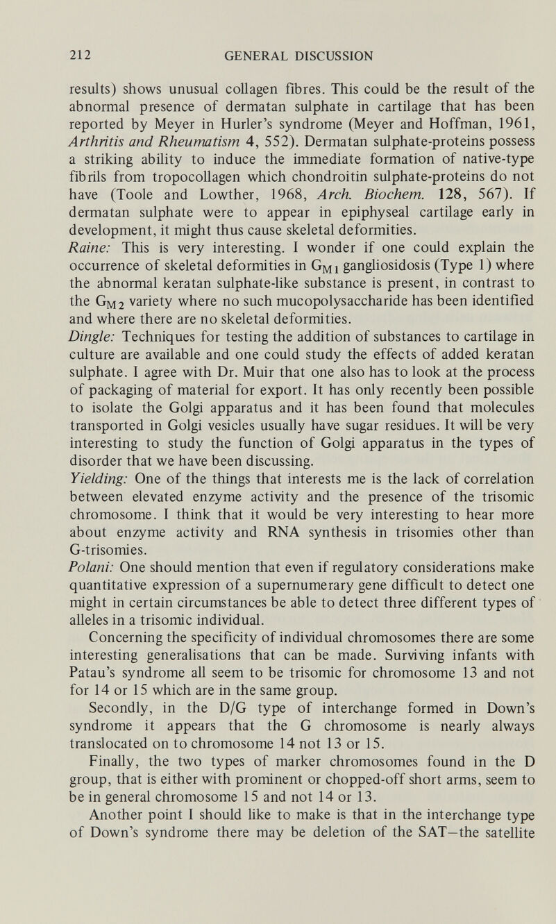 212 GENERAL DISCUSSION results) shows unusual collagen fibres. This could be the result of the abnormal presence of dermatan sulphate in cartilage that has been reported by Meyer in Hurler's syndrome (Meyer and Hoffman, 1961, Arthritis and Rheumatism 4, 552). Dermatan sulphate-proteins possess a striking ability to induce the immediate formation of native-type fibrils from tropocollagen which chondroitin sulphate-proteins do not have (Toole and Lowther, 1968, Arch. Biochem. 128, 567). If dermatan sulphate were to appear in epiphyseal cartilage early in development, it might thus cause skeletal deformities. Raine: This is very interesting. I wonder if one could explain the occurrence of skeletal deformities in Gmi gangliosidosis (Type 1) where the abnormal keratan sulphate-like substance is present, in contrast to the Gm2 variety where no such mucopolysaccharide has been identified and where there are no skeletal deformities. Dingle: Techniques for testing the addition of substances to cartilage in culture are available and one could study the effects of added keratan sulphate. I agree with Dr. Muir that one also has to look at the process of packaging of material for export. It has only recently been possible to isolate the Golgi apparatus and it has been found that molecules transported in Golgi vesicles usually have sugar residues. It will be very interesting to study the function of Golgi apparatus in the types of disorder that we have been discussing. Yielding: One of the things that interests me is the lack of correlation between elevated enzyme activity and the presence of the trisomie chromosome. I think that it would be very interesting to hear more about enzyme activity and RNA synthesis in trisomies other than G-trisomies. Polani: One should mention that even if regulatory considerations make quantitative expression of a supernumerary gene difficult to detect one might in certain circumstances be able to detect three different types of alleles in a trisomie individual. Concerning the specificity of individual chromosomes there are some interesting generalisations that can be made. Surviving infants with Patau's syndrome all seem to be trisomie for chromosome 13 and not for 14 or 15 which are in the same group. Secondly, in the D/G type of interchange formed in Down's syndrome it appears that the G chromosome is nearly always translocated on to chromosome 14 not 13 or 15. Finally, the two types of marker chromosomes found in the D group, that is either with prominent or chopped-off short arms, seem to be in general chromosome 15 and not 14 or 13. Another point I should like to make is that in the interchange type of Down's syndrome there may be deletion of the SAT—the satellite