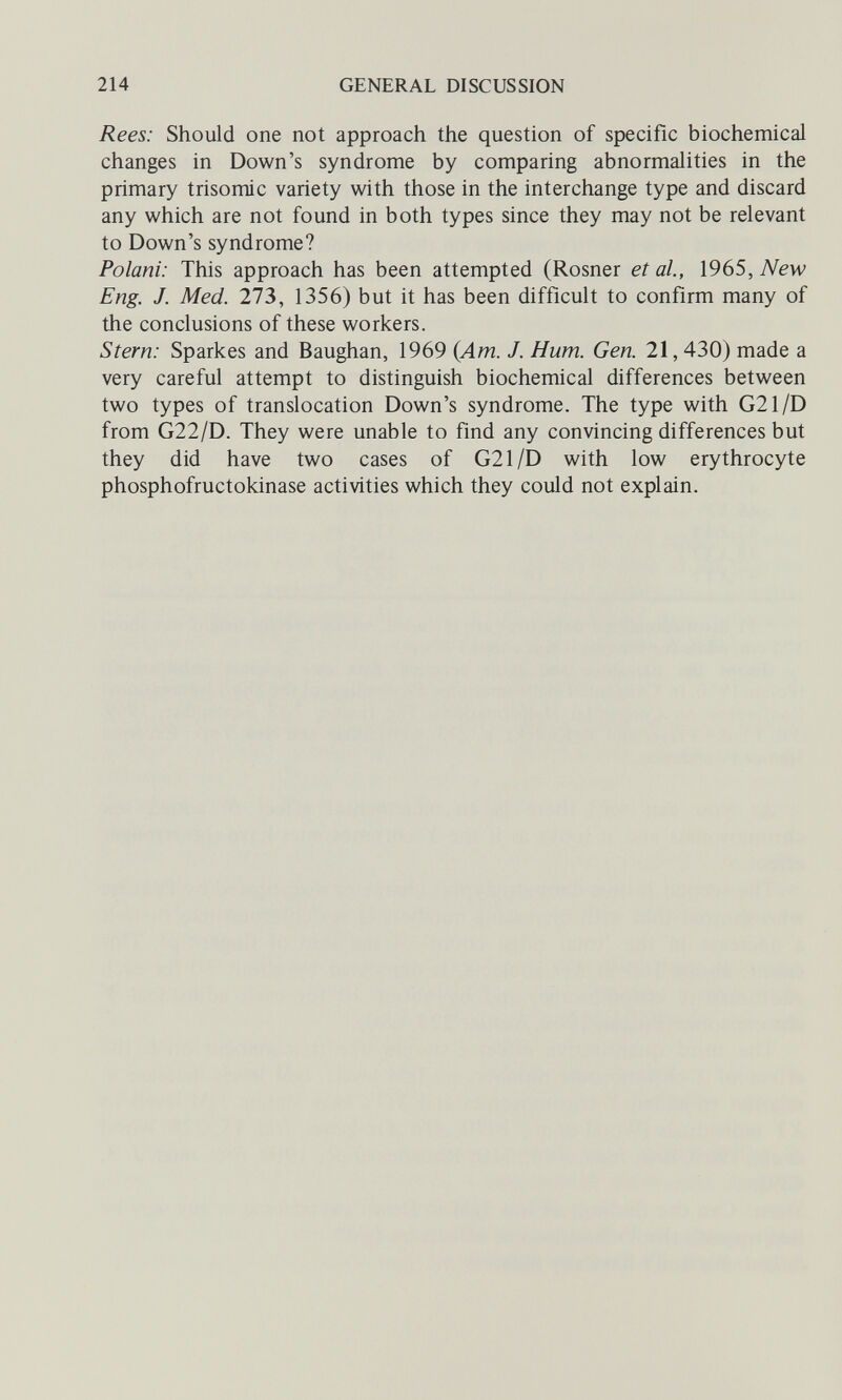 214 GENERAL DISCUSSION Rees: Should one not approach the question of specific biochemical changes in Down's syndrome by comparing abnormalities in the primary trisomie variety with those in the interchange type and discard any which are not found in both types since they may not be relevant to Down's syndrome? Polani: This approach has been attempted (Rosner et al., 1965, New Eng. J. Med. 273, 1356) but it has been difficult to confirm many of the conclusions of these workers. Stem: Sparkes and Baughan, 1969 {Am. J. Hum. Gen. 21,430) made a very careful attempt to distinguish biochemical differences between two types of translocation Down's syndrome. The type with G21/D from G22/D. They were unable to find any convincing differences but they did have two cases of G21/D with low erythrocyte phosphofructokinase activities which they could not explain.