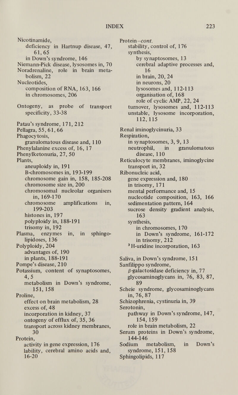 INDEX 223 Nicotinamide, deficiency in Hartnup disease, 47, 61,65 in Down's syndrome, 146 Niemann-Pick disease, lysosomes in, 70 Noradrenaline, role in brain meta¬ bolism, 22 Nucleotides, composition of RNA, 163, 166 in chromosomes, 206 Ontogeny, as probe of transport specificity, 33-38 Patau's syndrome, 171, 212 Pellagra, 55, 61, 66 Phagocytosis, granulomatous disease and, 110 Phenylalanine excess of, 16, 17 Phenylketonuria, 27, 50 Plants, aneuploidy in, 191 B-chromosomes in, 193-199 chromosome gain in, 158, 185-208 chromosome size in, 200 chromosomal nucleolar organisers in, 169-170 chromosome amplifications in, 199-203 histones in, 197 polyploidy in, 188-191 trisomy in, 192 Plasma, enzymes in, in sphingo- Upidoses, 136 Polyploidy, 204 advantages of, 190 in plants, 188-191 Pompe's disease, 210 Potassium, content of synaptosomes, 4,5 metabolism in Down's syndrome, 151, 158 Proline, effect on brain metabolism, 28 excess of, 48 incorporation in kidney, 37 ontogeny of efflux of, 35, 36 transport across kidney membranes, 30 Protein, activity in gene expression, 176 lability, cerebral amino acids and, 16-20 Protein stability, control of, 176 synthesis, by synaptosomes, 13 cerebral adaptive processes and, 16 in brain, 20, 24 in neurons, 20 lysosomes and, 112-113 organisation of, 168 role of cyclic AMP, 22, 24 turnover, lysosomes and, 112-113 unstable, lysosome incorporation, 112,115 Renal iminogly ein uria, 33 Respiration, in synaptosomes, 3, 9, 13 neutrophil, in granulomatous disease, 110 Reticulocyte membranes, iminoglycine transport in, 32 Ribonucleic acid, gene expression and, 180 in trisomy, 171 mental performance and, 15 nucleotide composition, 163, 166 sedimentation pattern, 164 sucrose density gradient analysis, 163 synthesis, in chromosomes, 170 in Down's syndrome, 161-172 in trisomy, 212 'H-uridine incorporation, 163 Saliva, in Down's syndrome, 151 Sanfiüppo syndrome, |3-galactosidase deficiency in, 77 glycosaminoglycans in, 76, 83, 87, 89 Scheie syndrome, glycosaminoglycans in, 76, 87 Schizophrenia, cystinuria in, 39 Serotonin, pathway in Down's syndrome, 147, 154,159 role in brain metabolism, 22 Serum proteins in Down's syndrome, 144-146 Sodium metabolism, in Down's syndrome, 151, 158 Sphingolipids, 117