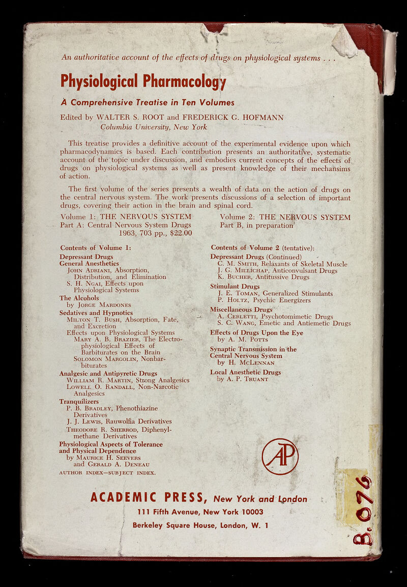 . w ■ An authoritative account of the effects of diugs on physiological systems . Physiological Pharmacology Â Comprehensive Treatise in Ten Volumes , Edited by WALTER S. ROOT and FREDERICK G. HOFMANN Columbia University, New York ' ' - - ' This treatise provides a definitive account of the experimental evidence upon which pharmacodynamics is based. Each contribution presents an authoritative, systematic account of thè 4opic under discussion, and embodies current concepts of the effects o£. drugs on physiological systems as well as present knowledge of their mechaiisims of action. The first volume of the series presents a wealth of data on the action of drugs on the central nervous system. The work presents discussions of a selection of important drugs, covering their action in the brain and spinal cord. Volume 1: THE NERVOUS SYSTEM Part A: Central Nervous System Drugs 1963, 703 pp., $22.00 Contents of Volume 1: Depressant Drugs General Anesthetics John Adriani, Absorption, Distribution, and Elimination S. H. Ngai, Effects upon Physiological Systems The Alcohols by Jorge Mardones Sedatives and Hypnotics ' Milton T. Bush, Absorption, Fate, and Excretion Effects upon Physiological Systems Mary A. B. Brazier, The Electuo- physiological Effects of Barbiturates on the Brain Solomon Margolin, Nonbar- biturates Analgesic and Antipyretic Drugs William R. Martin, Strong Analgesics Lowell O. Randall, Non-Narcotic Analgesics Tranquilizers P. B. Bradley, Phenothiazine Derivatives J. J. Lewis, Rauwolfia Derivatives Theodore R. Sherrod, Diphenyl- methane Derivatives Physiological Aspects of Tolerance and Physical Dependence by Maurice H. Seevers and Gerald A. Deneau author index—subject index. Volume 2: THE NE|VOUS SYSTEM Part B, in preparation^ Contents of Volume 2 (tentative): Depressant Drugs (Continued) C. M. Smith, Relaxants of Skeletal Muscle J. G. MillìcHap, Anticonvulsant Drugs K. BucHER, Antitussive Drugs Stimulant Drugs J. E. Toman, Generalized Stimulants P. HoLTZ, Psychic Energizers Míscellaneoüs Drugs ' A. Cerletti, Psychotomimetic Drugs S. C. Wang, Emetic and Antiemetic Drugs KiFects of Drugs Upon the Eye by A. M. Potts Synaptic Transmission in^the Central Nervous System by H. McLennan Local Anesthetic Drugs by A. P. Truant ACADEMIC PRESS, New York and l^ndon 11T Fifth Avenue, New York 10003 / Berkeley Square House, London, W. 1