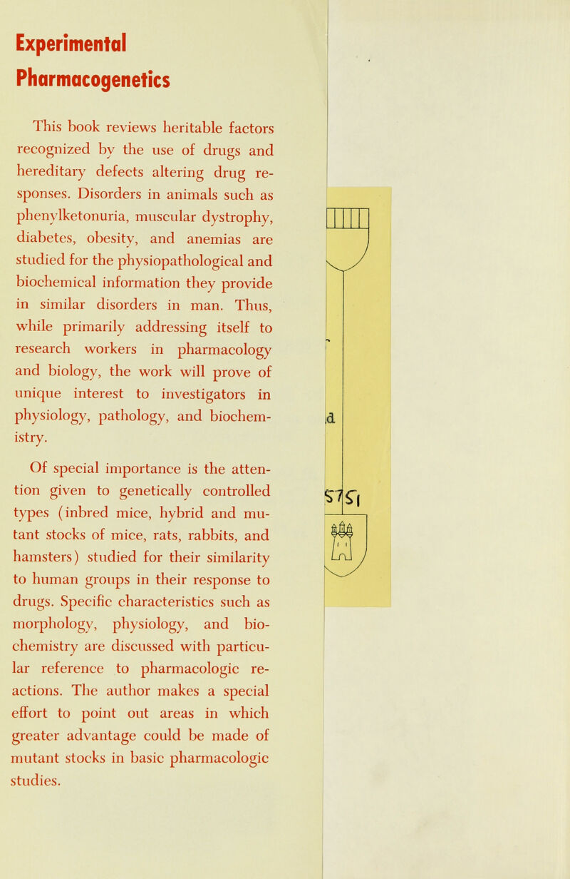 Experimental Pharmacogenetics This book reviews heritable factors recognized by the use of drugs and hereditary defects altering drug re¬ sponses. Disorders in animals such as phenylketonuria, muscular dystrophy, diabetes, obesity, and anemias are studied for the physiopathological and biochemical information they provide in similar disorders in man. Thus, while primarily addressing itself to research workers in pharmacology and biology, the work will prove of unique interest to investigators in physiology, pathology, and biochem¬ istry. Of special importance is the atten¬ tion given to genetically controlled types (inbred mice, hybrid and mu¬ tant stocks of mice, rats, rabbits, and hamsters) studied for their similarity to human groups in their response to drugs. Specific characteristics such as morphology, physiology, and bio¬ chemistry are discussed with particu¬ lar reference to pharmacologic re¬ actions. The author makes a special effort to point out areas in which greater advantage could be made of mutant stocks in basic pharmacologic studies.