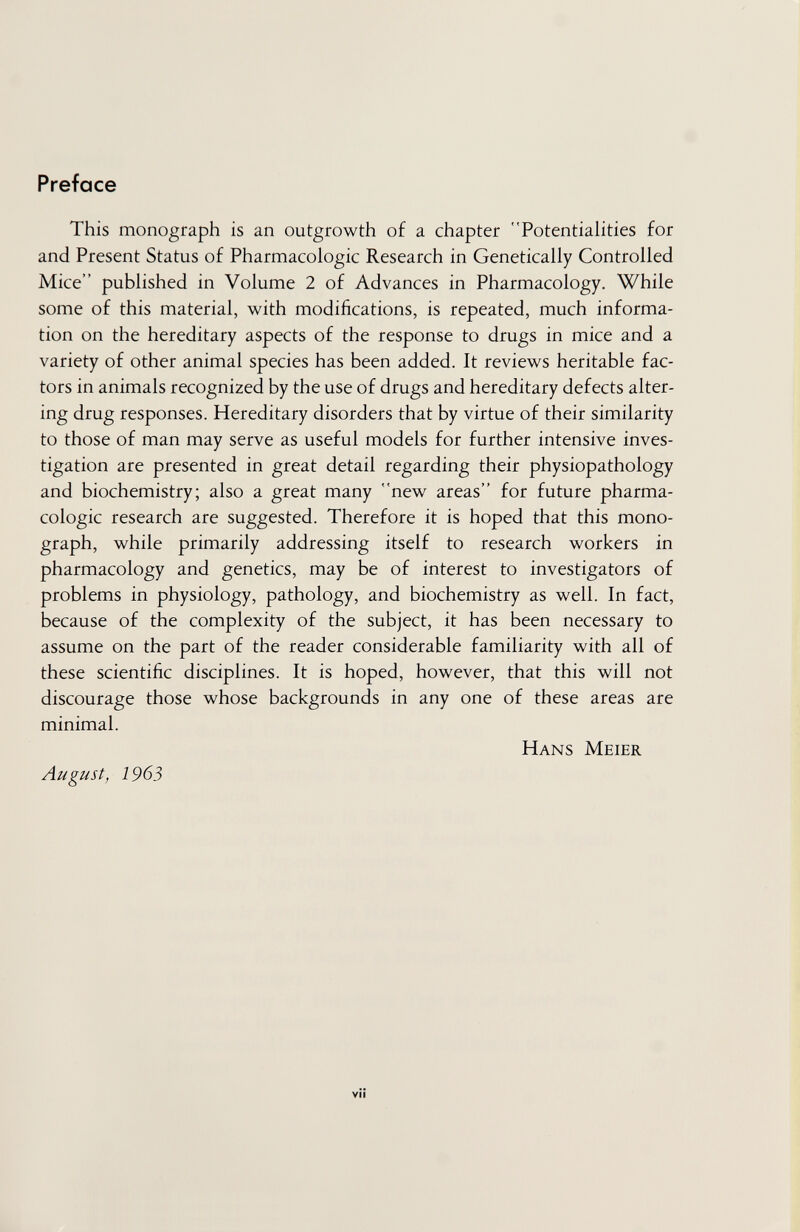 Preface This monograph is an outgrowth of a chapter Potentialities for and Present Status of Pharmacologic Research in Genetically Controlled Mice published in Volume 2 of Advances in Pharmacology. While some of this material, with modifications, is repeated, much informa¬ tion on the hereditary aspects of the response to drugs in mice and a variety of other animal species has been added. It reviews heritable fac¬ tors in animals recognized by the use of drugs and hereditary defects alter¬ ing drug responses. Hereditary disorders that by virtue of their similarity to those of man may serve as useful models for further intensive inves¬ tigation are presented in great detail regarding their physiopathology and biochemistry; also a great many new areas for future pharma¬ cologic research are suggested. Therefore it is hoped that this mono¬ graph, while primarily addressing itself to research workers in pharmacology and genetics, may be of interest to investigators of problems in physiology, pathology, and biochemistry as well. In fact, because of the complexity of the subject, it has been necessary to assume on the part of the reader considerable familiarity with all of these scientific disciplines. It is hoped, however, that this will not discourage those whose backgrounds in any one of these areas are minimal. Hans Meier August, 1963 VÎÎ