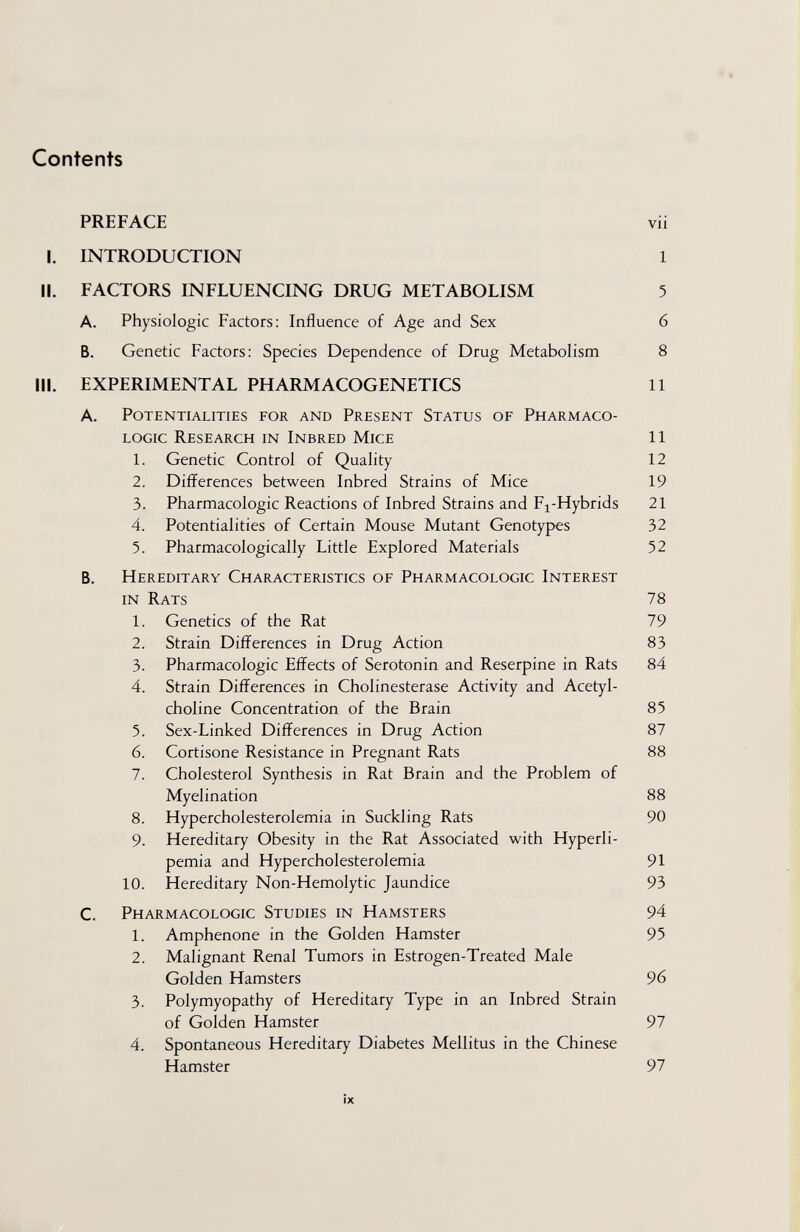 Contents PREFACE vii I. INTRODUCTION 1 II. FACTORS INFLUENCING DRUG METABOLISM 5 A. Physiologic Factors: Influence of Age and Sex 6 B. Genetic Factors; Species Dependence of Drug Metabolism 8 III. EXPERIMENTAL PHARMACOGENETICS 11 A. Potentialities for and Present Status of Pharmaco¬ logic Research in Inbred Mice 11 1. Genetic Control of Quality 12 2. Differences between Inbred Strains of Mice 19 3. Pharmacologic Reactions of Inbred Strains and Fj-Hybrids 21 4. Potentialities of Certain Mouse Mutant Genotypes 32 5. Pharmacologically Little Explored Materials 52 B. Hereditary Characteristics of Pharmacologic Interest in Rats 78 1. Genetics of the Rat 79 2. Strain Differences in Drug Action 83 3. Pharmacologic Effects of Serotonin and Reserpine in Rats 84 4. Strain Differences in Cholinesterase Activity and Acetyl¬ choline Concentration of the Brain 85 5. Sex-Linked Differences in Drug Action 87 6. Cortisone Resistance in Pregnant Rats 88 7. Cholesterol Synthesis in Rat Brain and the Problem of Myelination 88 8. Hypercholesterolemia in Suckling Rats 90 9. Hereditary Obesity in the Rat Associated with Hyperli¬ pemia and Hypercholesterolemia 91 10. Hereditary Non-Hemolytic Jaundice 93 C. Pharmacologic Studies in Hamsters 94 1. Amphenone in the Golden Hamster 95 2. Malignant Renal Tumors in Estrogen-Treated Male Golden Hamsters 96 3. Polymyopathy of Hereditary Type in an Inbred Strain of Golden Hamster 97 4. Spontaneous Hereditary Diabetes Mellitus in the Chinese Hamster 97 ÍX