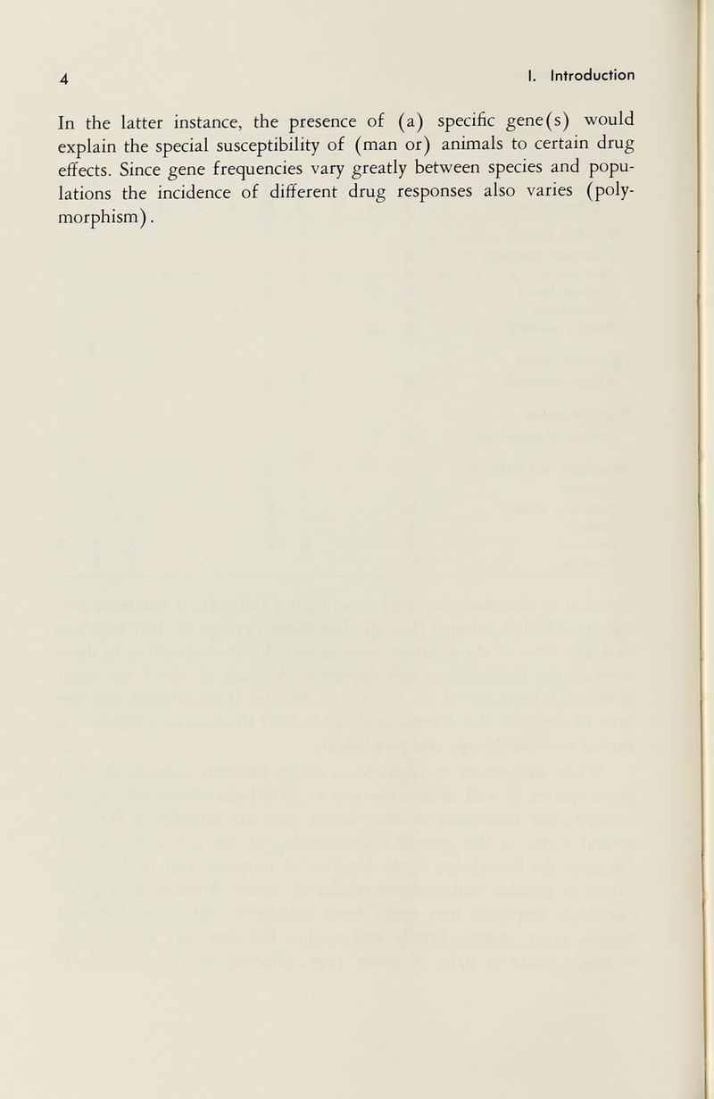 4 I. Introduction In the latter instance, the presence of (a) specific gene(s) would explain the special susceptibility of (man or) animals to certain drug effects. Since gene frequencies vary greatly between species and popu¬ lations the incidence of different drug responses also varies (poly¬ morphism) .