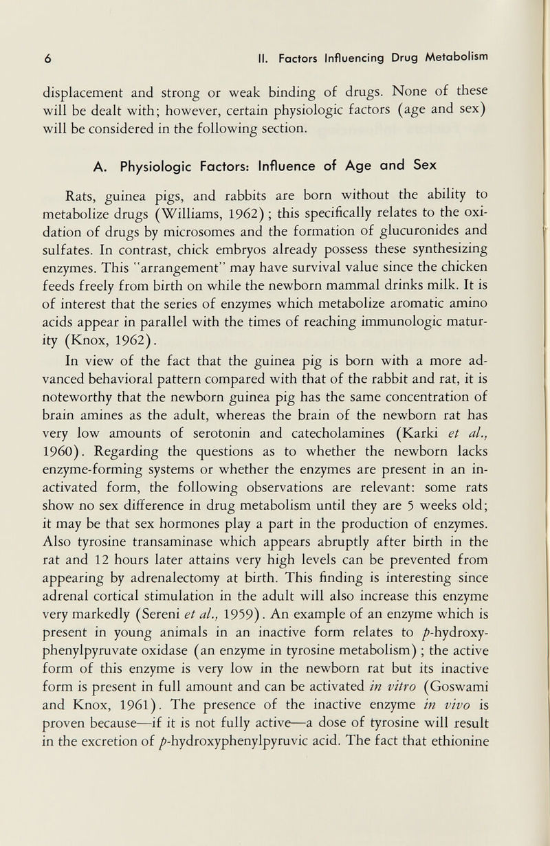 ó II. Factors Influencing Drug Metabolism displacement and strong or weak binding of drugs. None of these will be dealt with; however, certain physiologic factors (age and sex) will be considered in the following section. A. Physiologic Factors: Influence of Age and Sex Rats, guinea pigs, and rabbits are born without the ability to metabolize drugs (Williams, 1962) ; this specifically relates to the oxi¬ dation of drugs by microsomes and the formation of glucuronides and sulfates. In contrast, chick embryos already possess these synthesizing enzymes. This arrangement may have survival value since the chicken feeds freely from birth on while the newborn mammal drinks milk. It is of interest that the series of enzymes which metabolize aromatic amino acids appear in parallel with the times of reaching immunologic matur¬ ity (Knox, 1962). In view of the fact that the guinea pig is born with a more ad¬ vanced behavioral pattern compared with that of the rabbit and rat, it is noteworthy that the newborn guinea pig has the same concentration of brain amines as the adult, whereas the brain of the newborn rat has very low amounts of serotonin and catecholamines (Karki et al., i960). Regarding the questions as to whether the newborn lacks enzyme-forming systems or whether the enzymes are present in an in¬ activated form, the following observations are relevant: some rats show no sex difference in drug metabolism until they are 5 weeks old; it may be that sex hormones play a part in the production of enzymes. Also tyrosine transaminase which appears abruptly after birth in the rat and 12 hours later attains very high levels can be prevented from appearing by adrenalectomy at birth. This finding is interesting since adrenal cortical stimulation in the adult will also increase this enzyme very markedly (Sereni et al., 1959). An example of an enzyme which is present in young animals in an inactive form relates to /^-hydroxy- phenylpyruvate oxidase (an enzyme in tyrosine metabolism) ; the active form of this enzyme is very low in the newborn rat but its inactive form is present in full amount and can be activated in vitro (Goswami and Knox, 1961). The presence of the inactive enzyme in vivo is proven because—if it is not fully active—a dose of tyrosine will result in the excretion of /'-hydroxyphenylpyruvic acid. The fact that ethionine