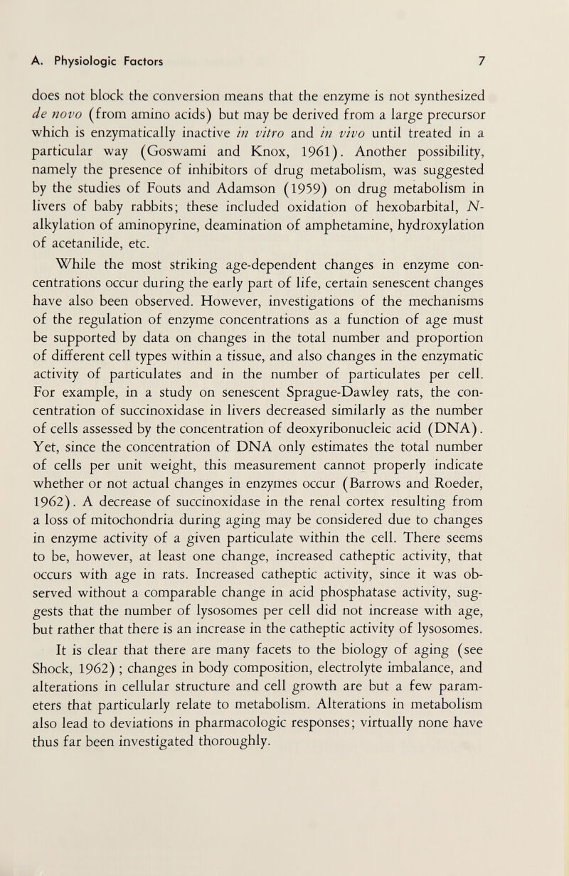 A. Physiologic Factors 7 does not block the conversion means that the enzyme is not synthesized de novo (from amino acids) but may be derived from a large precursor which is enzymatically inactive in vitro and in vivo until treated in a particular way (Goswami and Knox, 1961). Another possibility, namely the presence of inhibitors of drug metabolism, was suggested by the studies of Fouts and Adamson (1959) on drug metabolism in livers of baby rabbits; these included oxidation of hexobarbital, N- alkylation of aminopyrine, deamination of amphetamine, hydroxylation of acetanilide, etc. While the most striking age-dependent changes in enzyme con¬ centrations occur during the early part of life, certain senescent changes have also been observed. However, investigations of the mechanisms of the regulation of enzyme concentrations as a function of age must be supported by data on changes in the total number and proportion of different cell types within a tissue, and also changes in the enzymatic activity of particulates and in the number of particulates per cell. For example, in a study on senescent Sprague-Dawley rats, the con¬ centration of succinoxidase in livers decreased similarly as the number of cells assessed by the concentration of deoxyribonucleic acid (DNA). Yet, since the concentration of DNA only estimates the total number of cells per unit weight, this measurement cannot properly indicate whether or not actual changes in enzymes occur (Barrows and Roeder, 1962). A decrease of succinoxidase in the renal cortex resulting from a loss of mitochondria during aging may be considered due to changes in enzyme activity of a given particulate within the cell. There seems to be, however, at least one change, increased catheptic activity, that occurs with age in rats. Increased catheptic activity, since it was ob¬ served without a comparable change in acid phosphatase activity, sug¬ gests that the number of lysosomes per cell did not increase with age, but rather that there is an increase in the catheptic activity of lysosomes. It is clear that there are many facets to the biology of aging (see Shock, 1962) ; changes in body composition, electrolyte imbalance, and alterations in cellular structure and cell growth are but a few param¬ eters that particularly relate to metabolism. Alterations in metabolism also lead to deviations in pharmacologic responses ; virtually none have thus far been investigated thoroughly.