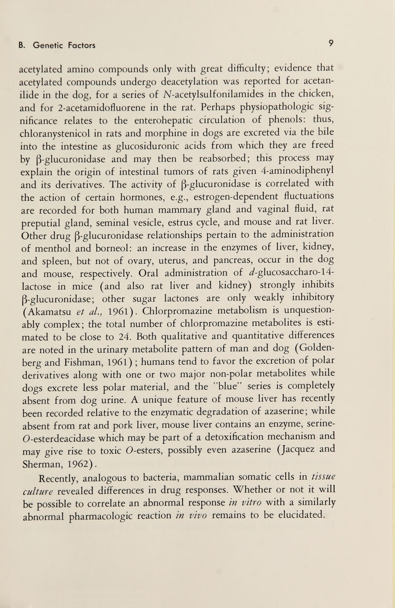 в. Genetic Factors 9 acetylated amino compounds only with great difficulty; evidence that acetylated compounds undergo deacetylation was reported for acetan- ilide in the dog, for a series of N-acetylsulfonilamides in the chicken, and for 2-acetamidofluorene in the rat. Perhaps Physiopathologie sig¬ nificance relates to the enterohepatic circulation of phenols: thus, chloranystenicol in rats and morphine in dogs are excreted via the bile into the intestine as glucosiduronic acids from which they are freed by ß-glucuronidase and may then be reabsorbed; this process may explain the origin of intestinal tumors of rats given 4-aminodiphenyl and its derivatives. The activity of ß-glucuronidase is correlated with the action of certain hormones, e.g., estrogen-dependent fluctuations are recorded for both human mammary gland and vaginal fluid, rat preputial gland, seminal vesicle, estrus cycle, and mouse and rat liver. Other drug ß-glucuronidase relationships pertain to the administration of menthol and borneol: an increase in the enzymes of liver, kidney, and spleen, but not of ovary, uterus, and pancreas, occur in the dog and mouse, respectively. Oral administration of <^-glucosaccharo-l4- lactose in mice (and also rat liver and kidney) strongly inhibits ß-glucuronidase; other sugar lactones are only weakly inhibitory (Akamatsu et al., 19б1). Chlorpromazine metabolism is unquestion¬ ably complex; the total number of chlorpromazine metabolites is esti¬ mated to be close to 24. Both qualitative and quantitative differences are noted in the urinary metabolite pattern of man and dog (Golden- berg and Fishman, 1961) ; humans tend to favor the excretion of polar derivatives along with one or two major non-polar metabolites while dogs excrete less polar material, and the blue series is completely absent from dog urine. A unique feature of mouse liver has recently been recorded relative to the enzymatic degradation of azaserine; while absent from rat and pork liver, mouse liver contains an enzyme, serine- 0-esterdeacidase which may be part of a detoxification mechanism and may give rise to toxic 0-esters, possibly even azaserine (Jacquez and Sherman, 1962). Recently, analogous to bacteria, mammalian somatic cells in tissue culture revealed differences in drug responses. Whether or not it will be possible to correlate an abnormal response in vitro with a similarly abnormal pharmacologic reaction in vivo remains to be elucidated.
