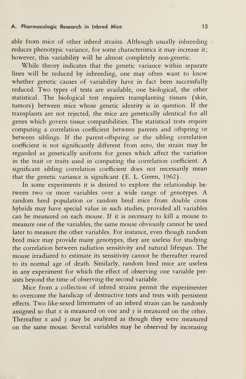 A. Pharmacologic Research in Inbred Mice 13 able from mice of other inbred strains. Although usually inbreeding reduces phenotypic variance, for some characteristics it may increase it; however, this variability will be almost completely non-genetic. While theory indicates that the genetic variance within separate lines will be reduced by inbreeding, one may often want to know whether genetic causes of variability have in fact been successfully reduced. Two types of tests are available, one biological, the other statistical. The biological test requires transplanting tissues (skin, tumors) between mice whose genetic identity is in question. If the transplants are not rejected, the mice are genetically identical for all genes which govern tissue compatibilities. The statistical tests require computing a correlation coefficient between parents and offspring or between siblings. If the parent-offspring or the sibling correlation coefficient is not significantly different from zero, the strain may be regarded as genetically uniform for genes which affect the variation in the trait or traits used in computing the correlation coefficient. A significant sibling correlation coefficient does not necessarily mean that the genetic variance is significant (E. L. Green, 1962). In some experiments it is desired to explore the relationship be¬ tween two or more variables over a wide range of genotypes. A random bred population or random bred mice from double cross hybrids may have special value in such studies, provided all variables can be measured on each mouse. If it is necessary to kill a mouse to measure one of the variables, the same mouse obviously cannot be used later to measure the other variables. For instance, even though random bred mice may provide many genotypes, they are useless for studying the correlation between radiation sensitivity and natural lifespan. The mouse irradiated to estimate its sensitivity cannot be thereafter reared to its normal age of death. Similarly, random bred mice are useless in any experiment for which the effect of observing one variable per¬ sists beyond the time of observing the second variable. Mice from a collection of inbred strains permit the experimenter to overcome the handicap of destructive tests and tests with persistent effects. Two like-sexed littermates of an inbred strain can be randomly assigned so that x is measured on one and y is measured on the other. Thereafter л: and у may be analyzed as though they were measured on the same mouse. Several variables may be observed by increasing