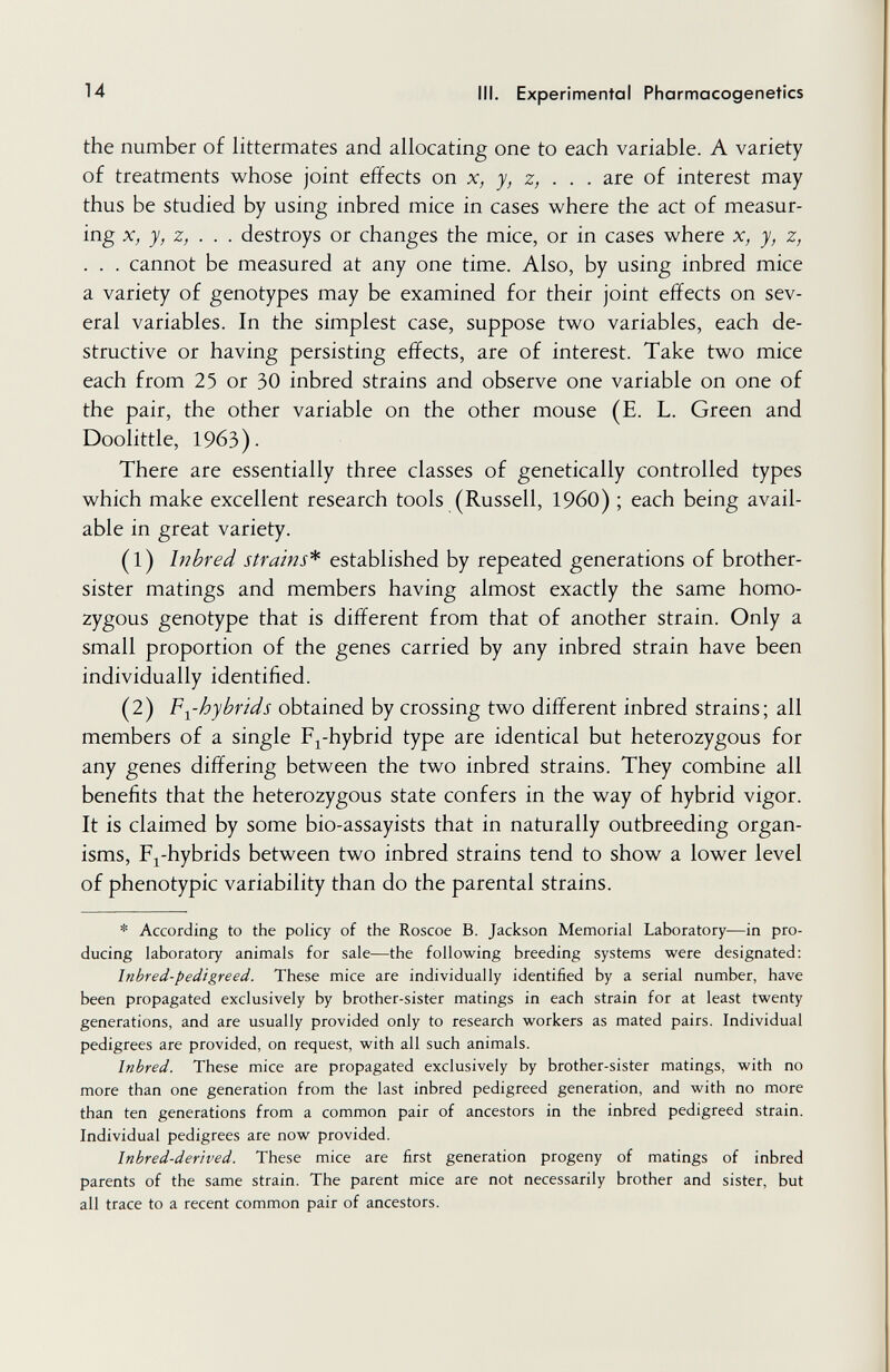 14 III. Experimental Pharmacogenetics the number of littermates and allocating one to each variable. A variety of treatments whose joint effects on x, y, z, . . . are of interest may thus be studied by using inbred mice in cases where the act of measur¬ ing X, y, z, . . . destroys or changes the mice, or in cases where x, y, z, . . . cannot be measured at any one time. Also, by using inbred mice a variety of genotypes may be examined for their joint effects on sev¬ eral variables. In the simplest case, suppose two variables, each de¬ structive or having persisting effects, are of interest. Take two mice each from 25 or 30 inbred strains and observe one variable on one of the pair, the other variable on the other mouse (E. L. Green and Doolittle, 1963). There are essentially three classes of genetically controlled types which make excellent research tools (Russell, I960) ; each being avail¬ able in great variety. (1) hi bred strains'^ established by repeated generations of brother- sister matings and members having almost exactly the same homo¬ zygous genotype that is different from that of another strain. Only a small proportion of the genes carried by any inbred strain have been individually identified. (2) F-y-hybrids obtained by crossing two different inbred strains; all members of a single Fj^-hybrid type are identical but heterozygous for any genes differing between the two inbred strains. They combine all benefits that the heterozygous state confers in the way of hybrid vigor. It is claimed by some bio-assayists that in naturally outbreeding organ¬ isms, F^-hybrids between two inbred strains tend to show a lower level of phenotypic variability than do the parental strains. * According to the policy of the Roscoe B. Jackson Memorial Laboratory—in pro¬ ducing laboratory animals for sale—the following breeding systems were designated: Inbred-pedigreed. These mice are individually identified by a serial number, have been propagated exclusively by brother-sister matings in each strain for at least twenty generations, and are usually provided only to research workers as mated pairs. Individual pedigrees are provided, on request, with all such animals. Inbred. These mice are propagated exclusively by brother-sister matings, with no more than one generation from the last inbred pedigreed generation, and with no more than ten generations from a common pair of ancestors in the inbred pedigreed strain. Individual pedigrees are now provided. Inbred-derived. These mice are first generation progeny of matings of inbred parents of the same strain. The parent mice are not necessarily brother and sister, but all trace to a recent common pair of ancestors.