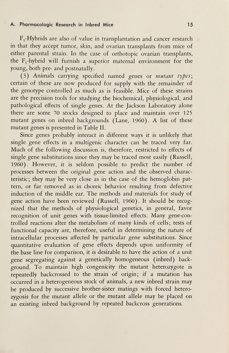 A. Pharmacologic Research in Inbred Mice 15 Fj-Hybrids are also of value in transplantation and cancer research in that they accept tumor, skin, and ovarian transplants from mice of either parental strain. In the case of orthotopic ovarian transplants, the F^-hybrid will furnish a superior maternal environment for the young, both pre- and postnatally. (3) Animals carrying specified named genes or mutant types\ certain of these are now produced for supply with the remainder of the genotype controlled as much as is feasible. Mice of these strains are the precision tools for studying the biochemical, physiological, and pathological effects of single genes. At the Jackson Laboratory alone there are some 70 stocks designed to place and maintain over 125 mutant genes on inbred backgrounds (Lane, I960). A list of these mutant genes is presented in Table П. Since genes probably interact in different ways it is unlikely that single gene effects in a multigenic character can be traced very far. Much of the following discussion is, therefore, restricted to effects of single gene substitutions since they may be traced most easily (Russell, i960). However, it is seldom possible to predict the number of processes between the original gene action and the observed charac¬ teristic; they may be very close as in the case of the hemoglobin pat¬ tern, or far removed as in choreic behavior resulting from defective induction of the middle ear. The methods and materials for study of gene action have been reviewed (Russell, I960). It should be recog¬ nized that the methods of physiological genetics, in general, favor recognition of unit genes with tissue-limited effects. Many gene-con¬ trolled reactions alter the metabolism of many kinds of cells; tests of functional capacity are, therefore, useful in determining the nature of intracellular processes affected by particular gene substitutions. Since quantitative evaluation of gene effects depends upon uniformity of the base line for comparison, it is desirable to have the action of a unit gene segregating against a genetically homogeneous (inbred) back¬ ground. To maintain high congenicity the mutant heterozygote is repeatedly backcrossed to the strain of origin; if a mutation has occurred in a heterogeneous stock of animals, a new inbred strain may be produced by successive brother-sister matings with forced hetero¬ zygosis for the mutant allele or the mutant allele may be placed on an existing inbred background by repeated backcross generations.