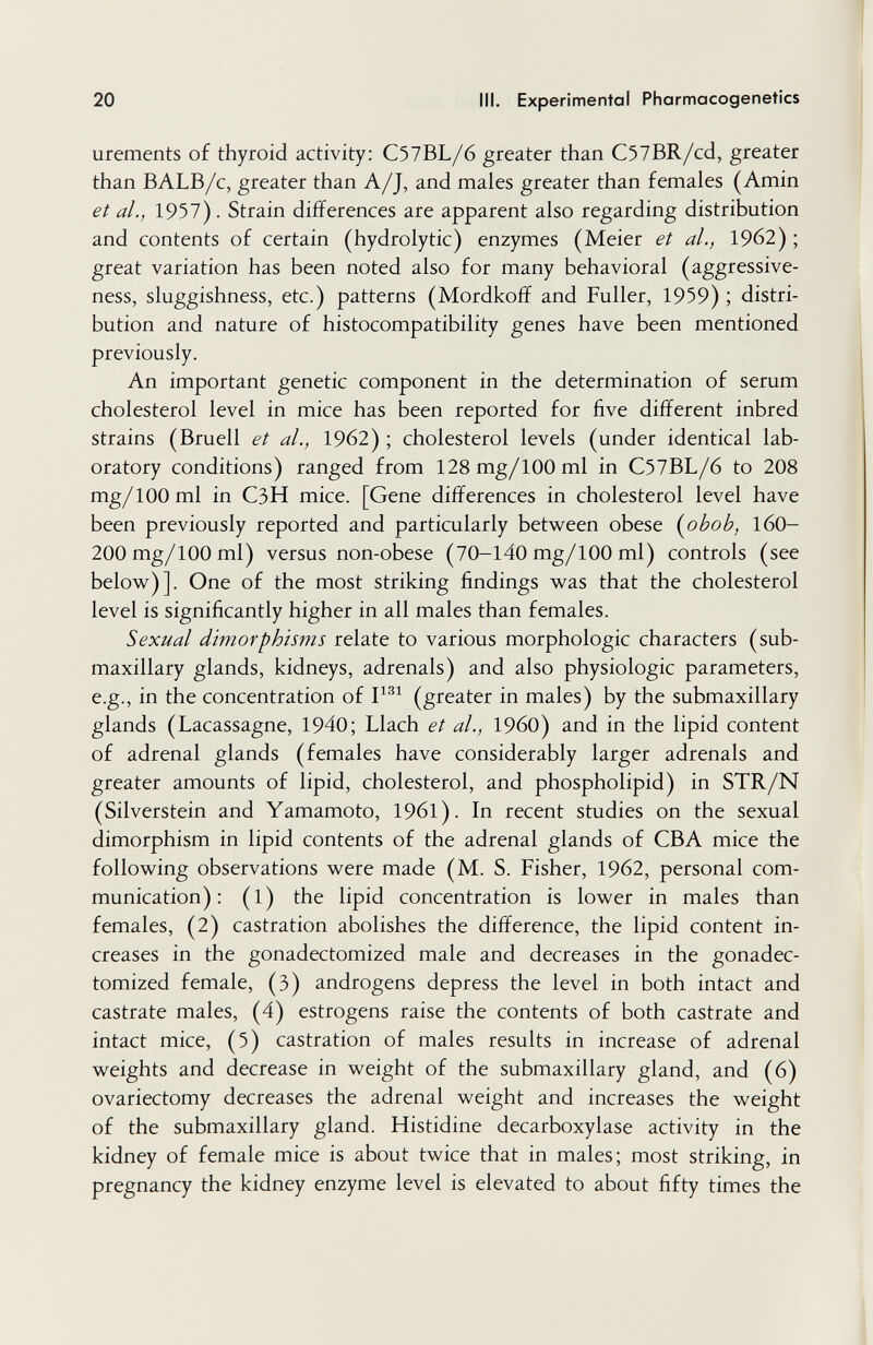 20 III. Experimental Pharmacogenetics urements of thyroid activity: C57BL/6 greater than C57BR/cd, greater than BALB/c, greater than A/J, and males greater than females (Amin et al., 1957) . Strain differences are apparent also regarding distribution and contents of certain (hydrolytic) enzymes (Meier et al., 19б2) ; great variation has been noted also for many behavioral (aggressive¬ ness, sluggishness, etc.) patterns (Mordkoff and Fuller, 1959) ; distri¬ bution and nature of histocompatibility genes have been mentioned previously. An important genetic component in the determination of serum cholesterol level in mice has been reported for five different inbred strains (Bruell et al., 1962) ; cholesterol levels (under identical lab¬ oratory conditions) ranged from 128mg/100ml in C57BL/6 to 208 mg/100 ml in C3H mice. [Gene differences in cholesterol level have been previously reported and particularly between obese {^obob, I6O- 200 mg/100 ml) versus non-obese (70-140 mg/100 ml) controls (see below)]. One of the most striking findings was that the cholesterol level is significantly higher in all males than females. Sexual dimorphisms relate to various morphologic characters (sub¬ maxillary glands, kidneys, adrenals) and also physiologic parameters, e.g., in the concentration of (greater in males) by the submaxillary glands (Lacassagne, 1940; Llach et al., I960) and in the lipid content of adrenal glands (females have considerably larger adrenals and greater amounts of lipid, cholesterol, and phospholipid) in STR/N (Silverstein and Yamamoto, 1961). In recent studies on the sexual dimorphism in lipid contents of the adrenal glands of CBA mice the following observations were made (M. S. Fisher, 1962, personal com¬ munication) : (1) the lipid concentration is lower in males than females, (2) castration abolishes the difference, the lipid content in¬ creases in the gonadectomized male and decreases in the gonadec- tomized female, (3) androgens depress the level in both intact and castrate males, (4) estrogens raise the contents of both castrate and intact mice, (5) castration of males results in increase of adrenal weights and decrease in weight of the submaxillary gland, and (6) ovariectomy decreases the adrenal weight and increases the weight of the submaxillary gland. Histidine decarboxylase activity in the kidney of female mice is about twice that in males; most striking, in pregnancy the kidney enzyme level is elevated to about fifty times the