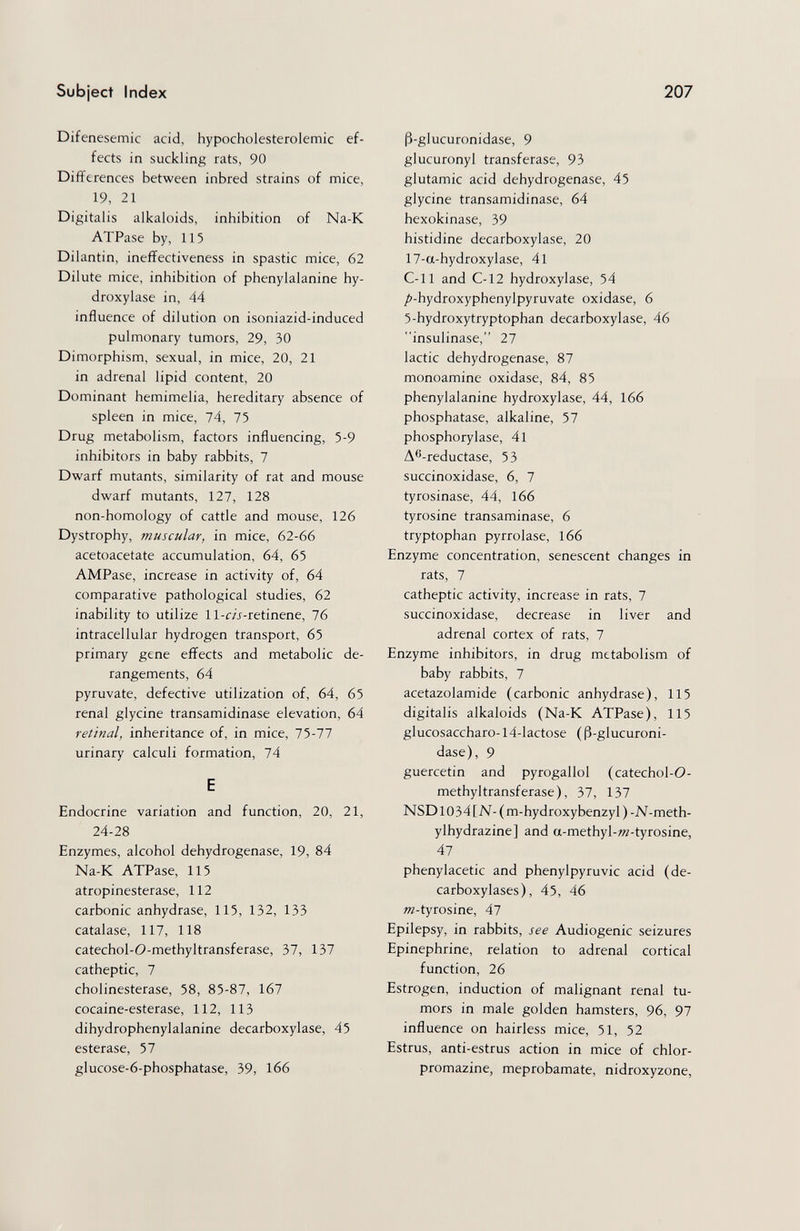 Subject Index 207 Difenesemic acid, hypocholesterolemic ef¬ fects in suckling rats, 90 Differences between inbred strains of mice, 19, 21 Digitalis alkaloids, inhibition of Na-K ATPase by, 115 Dilantin, ineffectiveness in spastic mice, 62 Dilute mice, inhibition of phenylalanine hy¬ droxylase in, 44 influence of dilution on isoniazid-induced pulmonary tumors, 29, 30 Dimorphism, sexual, in mice, 20, 21 in adrenal lipid content, 20 Dominant hemimelia, hereditary absence of spleen in mice, 74, 75 Drug metabolism, factors influencing, 5-9 inhibitors in baby rabbits, 7 Dwarf mutants, similarity of rat and mouse dwarf mutants, 127, 128 non-homology of cattle and mouse, 126 Dystrophy, muscular, in mice, 62-66 acetoacetate accumulation, 64, 65 AMPase, increase in activity of, 64 comparative pathological studies, 62 inability to utilize ll-f/j-retinene, 76 intracellular hydrogen transport, 65 primary gene effects and metabolic de¬ rangements, 64 pyruvate, defective utilization of, 64, 65 renal glycine transamidinase elevation, 64 retinal, inheritance of, in mice, 75-77 urinary calculi formation, 74 E Endocrine variation and function, 20, 21, 24-28 Enzymes, alcohol dehydrogenase, 19, 84 Na-K ATPase, 115 atropinesterase, 112 carbonic anhydrase, 115, 132, 133 catalase, 117, 118 catechol-O-methyltransferase, 37, 137 catheptic, 7 Cholinesterase, 58, 85-87, 167 cocaine-esterase, 112, 113 dihydrophenylalanine decarboxylase, 45 esterase, 57 glucose-6-phosphatase, 39, 166 ß-glucuronidase, 9 glucuronyl transferase, 93 glutamic acid dehydrogenase, 45 glycine transamidinase, 64 hexokinase, 39 histidine decarboxylase, 20 17-a-hydroxylase, 4l C-11 and C-12 hydroxylase, 54 /i-hydroxyphenylpyruvate oxidase, 6 5-hydroxytryptophan decarboxylase, 46 insulinase, 27 lactic dehydrogenase, 87 monoamine oxidase, 84, 85 phenylalanine hydroxylase, 44, 166 phosphatase, alkaline, 57 Phosphorylase, 4l A®-reductase, 53 succinoxidase, 6, 7 tyrosinase, 44, 166 tyrosine transaminase, 6 tryptophan pyrrolase, 166 Enzyme concentration, senescent changes in rats, 7 catheptic activity, increase in rats, 7 succinoxidase, decrease in liver and adrenal cortex of rats, 7 Enzyme inhibitors, in drug metabolism of baby rabbits, 7 acetazolamide (carbonic anhydrase), 115 digitalis alkaloids (Na-K ATPase), 115 glucosaccharo-14-lactose ( ß-glucuroni¬ dase), 9 guercetin and pyrogallol (catechol-0- methyltransferase), 37, 137 NSD1034 [N- ( m-hydroxybenzyl ) -N-meth- ylhydrazine] and a-methyl-w-tyrosine, 47 phenylacetic and phenylpyruvic acid (de¬ carboxylases), 45, 46 «г-tyrosine, 47 Epilepsy, in rabbits, see Audiogenic seizures Epinephrine, relation to adrenal cortical function, 26 Estrogen, induction of malignant renal tu¬ mors in male golden hamsters, 96, 97 influence on hairless mice, 51, 52 Estrus, anti-estrus action in mice of chlor- promazine, meprobamate, nidroxyzone,
