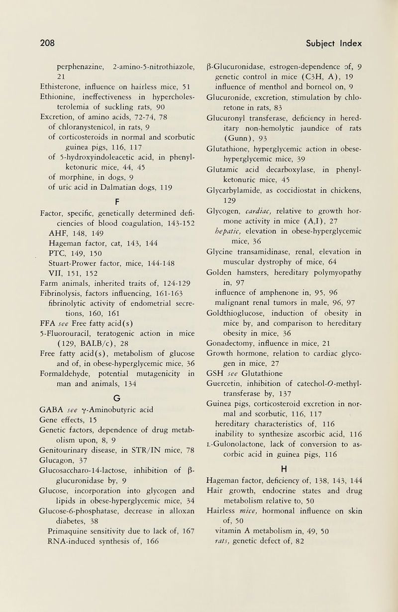 208 Subject Index perphenazine, 2-amino-5-nitrothiazole, 21 Ethisterone, influence on hairless mice, 51 Ethionine, ineffectiveness in hypercholes¬ terolemia of suckling rats, 90 Excretion, of amino acids, 72-74, 78 of chloranystenicol, in rats, 9 of corticosteroids in normal and scorbutic guinea pigs, 116, 117 of 5-hydroxyindoleacetic acid, in Phenyl¬ ketonurie mice, 44, 45 of morphine, in dogs, 9 of uric acid in Dalmatian dogs, 119 F Factor, si>ecific, genetically determined defi¬ ciencies of blood coagulation, 143-152 AHF, 148, 149 Hageman factor, cat, 143, l44 PTC, 149, 150 Stuart-Prower factor, mice, 144-148 VII, 151, 152 Farm animals, inherited traits of, 124-129 Fibrinolysis, factors influencing, 161-163 fibrinolytic activity of endometrial secre¬ tions, l60, l6l FFA see Free fatty acid(s) 5-Fluorouracil, teratogenic action in mice (129, BALB/c), 28 Free fatty acid(s), metabolism of glucose and of, in obese-hyperglycemic mice, 36 Formaldehyde, potential mutagenicity in man and animals, 134 G GABA see y-Aminobutyric acid Gene effects, 15 Genetic factors, dependence of drug metab¬ olism upon, 8, 9 Genitourinary disease, in STR/IN mice, 78 Glucagon, 37 Glucosaccharo-l4-lactose, inhibition of ß- glucuronidase by, 9 Glucose, incorporation into glycogen and lipids in obese-hyperglycemic mice, 34 Glucose-6-phosphatase, decrease in alloxan diabetes, 38 Primaquine sensitivity due to lack of, 167 RNA-induced synthesis of, 166 ß-Glucuronidase, estrogen-dependence of, 9 genetic control in mice (C3H, A), 19 influence of menthol and borneol on, 9 Glucuronide, excretion, stimulation by chlo- retone in rats, 83 Glucuronyl transferase, deficiency in hered¬ itary non-hemolytic jaundice of rats (Gunn), 93 Glutathione, hyperglycemic action in obese- hyperglycemic mice, 39 Glutamic acid decarboxylase, in Phenyl¬ ketonurie mice, 45 Glycarbylamide, as coccidiostat in chickens, 129 Glycogen, cardiac, relative to growth hor¬ mone activity in mice (A,I), 27 hepatic, elevation in obese-hyperglycemic mice, 36 Glycine transamidinase, renal, elevation in muscular dystrophy of mice, 64 Golden hamsters, hereditary polymyopathy in, 97 influence of amphenone in, 95, 96 malignant renal tumors in male, 96, 97 Goldthioglucose, induction of obesity in mice by, and comparison to hereditary obesity in mice, 36 Gonadectomy, influence in mice, 21 Growth hormone, relation to cardiac glyco¬ gen in mice, 27 GSH see Glutathione Guercetin, inhibition of catechol-O-methyl- transferase by, 137 Guinea pigs, corticosteroid excretion in nor¬ mal and scorbutic, 116, 117 hereditary characteristics of, 116 inability to synthesize ascorbic acid, 116 L-Gulonolactone, lack of conversion to as¬ corbic acid in guinea pigs, 116 H Hageman factor, deficiency of, 138, 143, 144 Hair growth, endocrine states and drug metabolism relative to, 50 Hairless mice, hormonal influence on skin of, 50 vitamin A metabolism in, 49, 50 rats, genetic defect of, 82