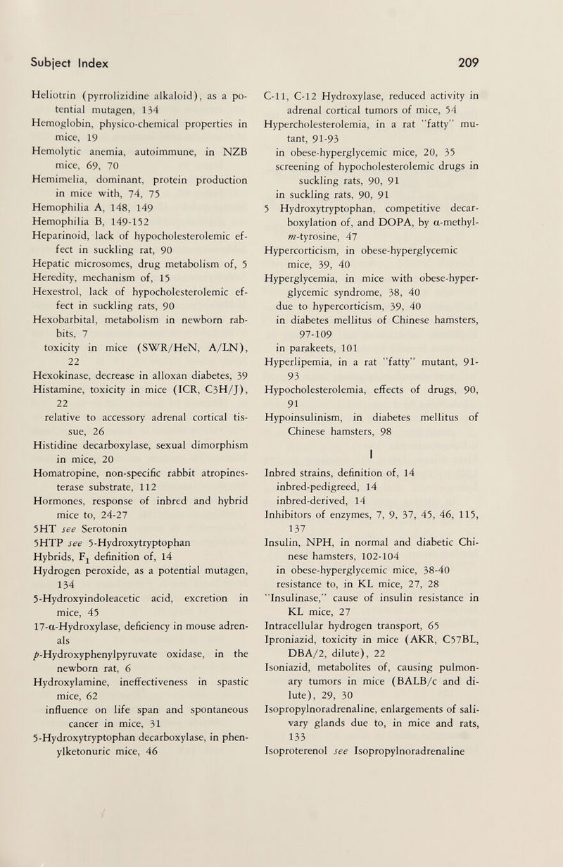 Subject Index 209 Heliotrin (pyrrolizidine alkaloid), as a po¬ tential mutagen, 134 Hemoglobin, physico-chemical properties in mice, 19 Hemolytic anemia, autoimmune, in NZB mice, 69, 70 Hemimelia, dominant, protein production in mice with, 74, 75 Hemophilia A, 148, 149 Hemophilia B, 149-152 Heparinoid, lack of hypocholesterolemic ef¬ fect in suckling rat, 90 Hepatic microsomes, drug metabolism of, 5 Heredity, mechanism of, 15 Hexestrol, lack of hypocholesterolemic ef¬ fect in suckling rats, 90 Hexobarbital, metabolism in newborn rab¬ bits, 7 toxicity in mice (SWR/HeN, A/LN), 22 Hexokinase, decrease in alloxan diabetes, 39 Histamine, toxicity in mice (ICR, C3H/J), 22 relative to accessory adrenal cortical tis¬ sue, 26 Histidine decarboxylase, sexual dimorphism in mice, 20 Homatropine, non-specific rabbit atropines- terase substrate, 112 Hormones, response of inbred and hybrid mice to, 24-27 5HT see Serotonin 5HTP see 5-Hydroxytryptophan Hybrids, Fj^ definition of, 14 Hydrogen peroxide, as a potential mutagen, 134 5-Hydroxyindoleacetic acid, excretion in mice, 45 17-a-Hydroxylase, deficiency in mouse adren¬ als /»-Hydroxyphenylpyruvate oxidase, in the newborn rat, 6 Hydroxylamine, ineffectiveness in spastic mice, 62 influence on life span and spontaneous cancer in mice, 31 5-Hydroxytryptophan decarboxylase, in Phen¬ ylketonurie mice, 46 C-11, C-12 Hydroxylase, reduced activity in adrenal cortical tumors of mice, 54 Hypercholesterolemia, in a rat fatty mu¬ tant, 91-93 in obese-hyperglycemic mice, 20, 35 screening of hypocholesterolemic drugs in suckling rats, 90, 91 in suckling rats, 90, 91 5 Hydroxytryptophan, competitive decar¬ boxylation of, and DOPA, by a-methyl- »z-tyrosine, 47 Hypercorticism, in obese-hyperglycemic mice, 39, 40 Hyperglycemia, in mice with obese-hyper¬ glycemic syndrome, 38, 40 due to hypercorticism, 39, 40 in diabetes mellitus of Chinese hamsters, 97-109 in parakeets, 101 Hyperlipemia, in a rat fatty mutant, 91- 93 Hypocholesterolemia, effects of drugs, 90, 91 Hypoinsulinism, in diabetes mellitus of Chinese hamsters, 98 I Inbred strains, definition of, l4 inbred-pedigreed, 14 inbred-derived, 14 Inhibitors of enzymes, 7, 9, 37, 45, 46, 115, 137 Insulin, NPH, in normal and diabetic Chi¬ nese hamsters, 102-104 in obese-hyperglycemic mice, 38-40 resistance to, in KL mice, 27, 28 Insulinase, cause of insulin resistance in KL mice, 27 Intracellular hydrogen transport, 65 Iproniazid, toxicity in mice (AKR, C57BL, DBA/2, dilute), 22 Isoniazid, metabolites of, causing pulmon¬ ary tumors in mice (BALB/c and di¬ lute), 29, 30 Isopropylnoradrenaline, enlargements of sali¬ vary glands due to, in mice and rats, 133 Isoproterenol see Isopropylnoradrenaline