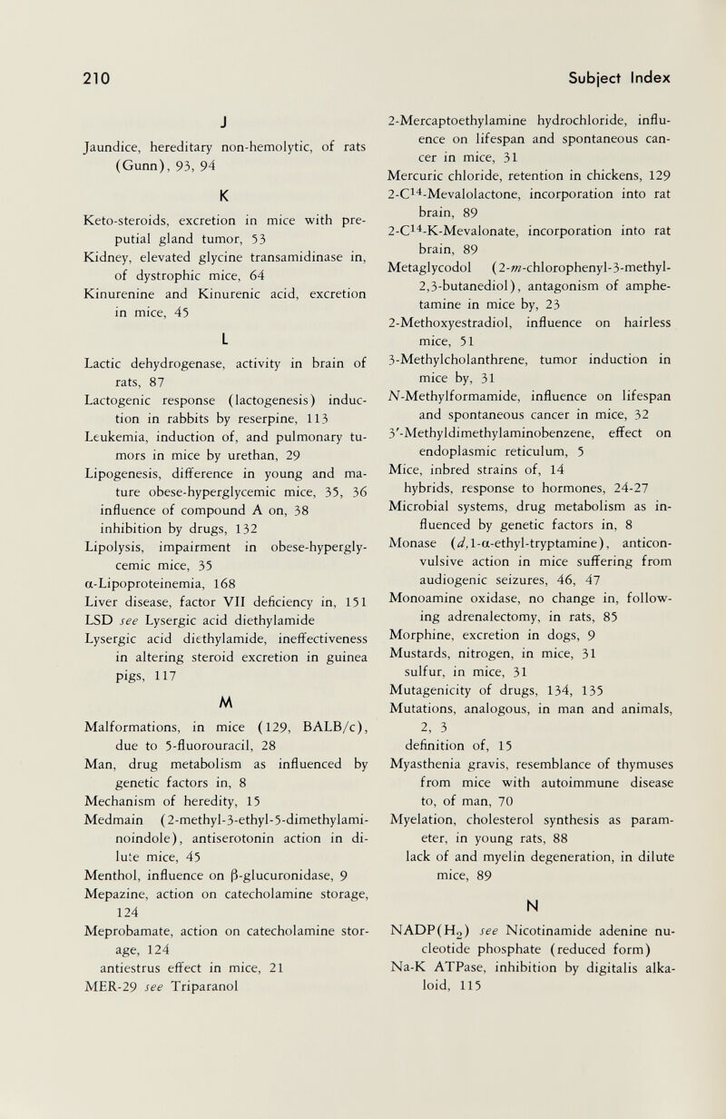 210 Subject Index J Jaundice, hereditary non-hemolytic, of rats (Gunn), 93, 94 К Keto-steroids, excretion in mice with pre¬ putial gland tumor, 53 Kidney, elevated glycine transamidinase in, of dystrophic mice, 64 Kinurenine and Kinurenic acid, excretion in mice, 45 L Lactic dehydrogenase, activity in brain of rats, 87 Lactogenic response (lactogenesis) induc¬ tion in rabbits by reserpine, 113 Leukemia, induction of, and pulmonary tu¬ mors in mice by urethan, 29 Lipogenesis, difference in young and ma¬ ture obese-hyperglycemic mice, 35, 36 influence of compound A on, 38 inhibition by drugs, 132 Lipolysis, impairment in obese-hypergly¬ cemic mice, 35 a-Lipoproteinemia, 168 Liver disease, factor VII deficiency in, 151 LSD see Lysergic acid diethylamide Lysergic acid diethylamide, ineffectiveness in altering steroid excretion in guinea pigs, 117 tA Malformations, in mice (129, BALB/c), due to 5-fluorouracil, 28 Man, drug metabolism as influenced by genetic factors in, 8 Mechanism of heredity, 15 Medmain ( 2-methyl-3-ethyl-5-dimethylami- noindole), antiserotonin action in di¬ lute mice, 45 Menthol, influence on ß-glucuronidase, 9 Mepazine, action on catecholamine storage, 124 Meprobamate, action on catecholamine stor¬ age, 124 antiestrus effect in mice, 21 MER-29 see Triparanol 2-Mercaptoethylamine hydrochloride, influ¬ ence on lifespan and spontaneous can¬ cer in mice, 31 Mercuric chloride, retention in chickens, 129 2-Ci'^-Mevalolactone, incorporation into rat brain, 89 2-Ci^-K-Mevalonate, incorporation into rat brain, 89 Metaglycodol (2-»2-chlorophenyl-3-methyl- 2,3-butanediol), antagonism of amphe¬ tamine in mice by, 23 2-Methoxyestradiol, influence on hairless mice, 51 3-Methylcholanthrene, tumor induction in mice by, 31 N-Methylformamide, influence on lifespan and spontaneous cancer in mice, 32 3'-Methyldimethylaminobenzene, effect on endoplasmic reticulum, 5 Mice, inbred strains of, 14 hybrids, response to hormones, 24-27 Microbial systems, drug metabolism as in¬ fluenced by genetic factors in, 8 Monase (¿^Д-a-ethyl-tryptamine), anticon¬ vulsive action in mice suffering from audiogenic seizures, 46, 47 Monoamine oxidase, no change in, follow¬ ing adrenalectomy, in rats, 85 Morphine, excretion in dogs, 9 Mustards, nitrogen, in mice, 31 sulfur, in mice, 31 Mutagenicity of drugs, 134, 135 Mutations, analogous, in man and animals, 2, 3 definition of, 15 Myasthenia gravis, resemblance of thymuses from mice with autoimmune disease to, of man, 70 Myelation, cholesterol synthesis as param¬ eter, in young rats, 88 lack of and myelin degeneration, in dilute mice, 89 N NADPiHg) see Nicotinamide adenine nu¬ cleotide phosphate (reduced form) Na-K ATPase, inhibition by digitalis alka¬ loid, 115