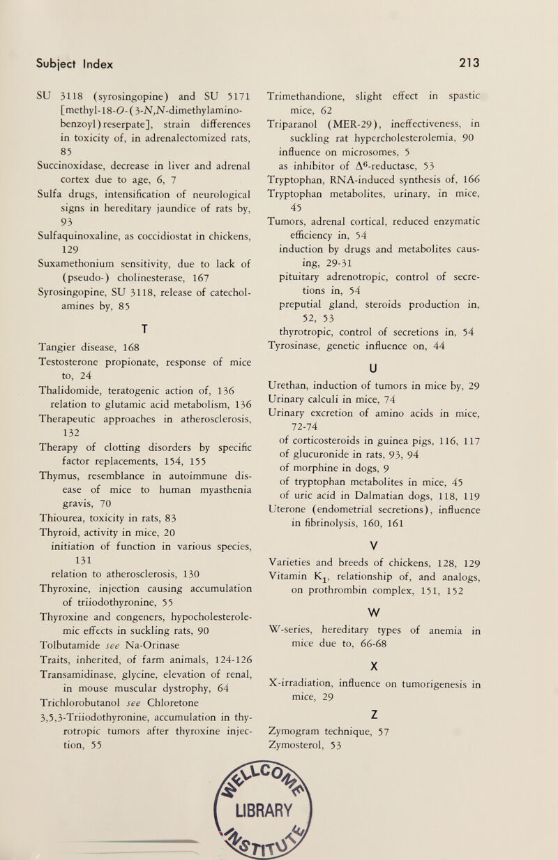 Subject Index 213 SU 3118 (syrosingopine) and SU 5171 [methyl-18-0-( S-N^N-dimethylamino- benzoyl) reserpate], strain differences in toxicity of, in adrenalectomized rats, 85 Succinoxidase, decrease in liver and adrenal cortex due to age, 6, 7 Sulfa drugs, intensification of neurological signs in hereditary jaundice of rats by, 93 Sulfaquinoxaline, as coccidiostat in chickens, 129 Suxamethonium sensitivity, due to lack of (pseudo-) Cholinesterase, 1б7 Syrosingopine, SU 3118, release of catechol¬ amines by, 85 T Tangier disease, 168 Testosterone propionate, response of mice to, 24 Thalidomide, teratogenic action of, 136 relation to glutamic acid metabolism, 136 Therapeutic approaches in atherosclerosis, 132 Therapy of clotting disorders by specific factor replacements, 154, 155 Thymus, resemblance in autoimmune dis¬ ease of mice to human myasthenia gravis, 70 Thiourea, toxicity in rats, 83 Thyroid, activity in mice, 20 initiation of function in various species, 131 relation to atherosclerosis, 130 Thyroxine, injection causing accumulation of triiodothyronine, 55 Thyroxine and congeners, hypocholesterole- mic effects in suckling rats, 90 Tolbutamide see Na-Orinase Traits, inherited, of farm animals, 124-126 Transamidinase, glycine, elevation of renal, in mouse muscular dystrophy, 64 Trichlorobutanol see Chloretone 3,5,3-Triiodothyronine, accumulation in thy¬ rotropic tumors after thyroxine injec¬ tion, 55 Trimethandione, slight effect in spastic mice, 62 Triparanol (MER-29), ineffectiveness, in suckling rat hypercholesterolemia, 90 influence on microsomes, 5 as inhibitor of A^-reductase, 53 Tryptophan, RNA-induced synthesis of, l66 Tryptophan metabolites, urinary, in mice, 45 Tumors, adrenal cortical, reduced enzymatic efficiency in, 54 induction by drugs and metabolites caus¬ ing, 29-31 pituitary adrenotropic, control of secre¬ tions in, 54 preputial gland, steroids production in, 52, 53 thyrotropic, control of secretions in, 54 Tyrosinase, genetic influence on, 44 и Urethan, induction of tumors in mice by, 29 Urinary calculi in mice, 74 Urinary excretion of amino acids in mice, 72-74 of corticosteroids in guinea pigs, 116, 117 of glucuronide in rats, 93, 94 of morphine in dogs, 9 of tryptophan metabolites in mice, 45 of uric acid in Dalmatian dogs, 118, 119 Uterone (endometrial secretions), influence in fibrinolysis, 160, 161 V Varieties and breeds of chickens, 128, 129 Vitamin relationship of, and analogs, on prothrombin complex, 151, 152 w W-series, hereditary types of anemia in mice due to, 66-68 X X-irradiation, influence on tumorigenesis in mice, 29 z Zymogram technique, 57 Zymosterol, 53