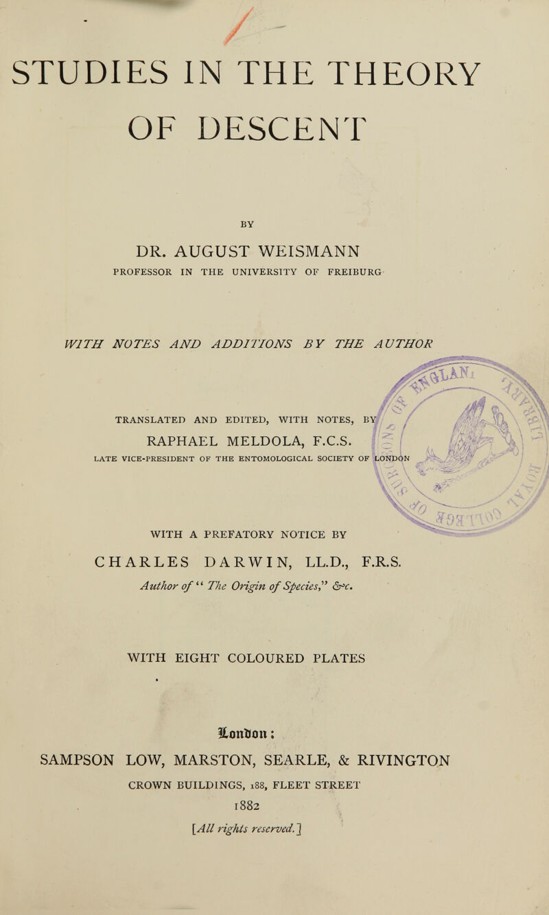 STUDIES IN THE THEORY OF DESCENT BY DR. AUGUST WEISMANN PROFESSOR IN THE UNIVERSITY OF FREIBURG WITH NOTES AND ADDITIONS BY THE AU THOU TRANSLATED AND EDITED, WITH NOTES, В RAPHAEL MELDOLA, F.C.S. LATE VICE-PRESIDENT OF THE ENTOMOLOGICAL SOCIETY OF WITH A PREFATORY NOTICE BY CHARLES DARWIN, LL.D., F.R.S. Author of The Origin of Speciesàx'c. WITH EIGHT COLOURED PLATES HonDon : SAMPSON LOW, MARSTON, SEARLE, & RIVINGTQN CROWN BUILDINGS. i88, FLEET STREET 1882 [Л// rights reserved.1