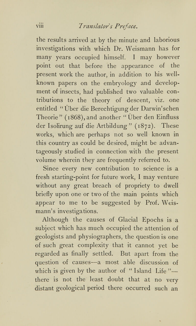 vili Iranslator s Preface. the results arrived at by the minute and laborious investigations with which Dr. Weismann has for many years occupied himself. I may however point out that before the appearance of the present work the author, in addition to his well- known papers on the embryology and develop¬ ment of insects, had published two valuable con¬ tributions to the theory of descent, viz. one entitled Über die Berechtigung der Darwin'schen Theorie (1868),and another Über den Einfluss der Isolirung auf die Artbildung (1872). These works, which are perhaps not so well known in this country as could be desired, might be advan¬ tageously studied in connection with the present volume wherein they are frequently referred to. Since every new contribution to science is a fresh starting-point for future work, I may venture without any great breach of propriety to dwell briefly upon one or two of the main points which appear to me to be suggested by Prof. Weis- mann's investigations. Although the causes of Glacial Epochs is a subject which has much occupied the attention of geologists and physiographers, the question is one of such great complexity that it cannot yet be regarded as finally settled. But apart from the question of causes—a most able discussion of which is given by the author of  Island Life — there is not the least doubt that at no very distant geological period there occurred such an