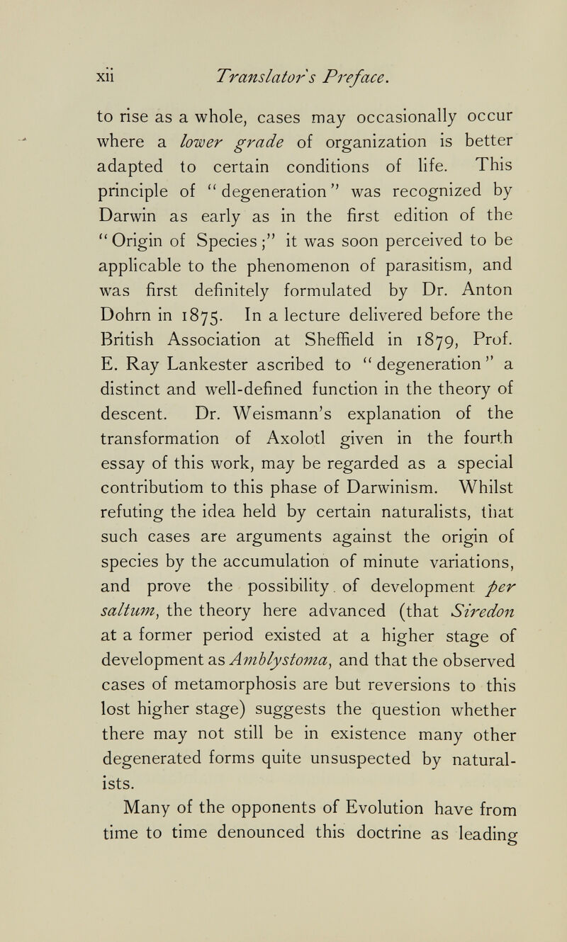 XII Translator s Pì'eface. to rise as a whole, cases may occasionally occur where a lower grade of organization is better adapted to certain conditions of life. This principle of degeneration was recognized by Darwin as early as in the first edition of the  Origin of Species it was soon perceived to be applicable to the phenomenon of parasitism, and was first definitely formulated by Dr. Anton Dohm in 1875. In a lecture delivered before the British Association at Sheffield in 1879, Prof. E. Ray Lankester ascribed to  degeneration  a distinct and well-defined function in the theory of descent. Dr. Weismann's explanation of the transformation of Axolotl given in the fourth essay of this work, may be regarded as a special contributiom to this phase of Darwinism. Whilst refuting the idea held by certain naturalists, that such cases are arguments against the origin of species by the accumulation of minute variations, and prove the possibility, of development per saltum^ the theory here advanced (that Siredon at a former period existed at a higher stage of development as and that the observed cases of metamorphosis are but reversions to this lost higher stage) suggests the question whether there may not still be in existence many other degenerated forms quite unsuspected by natural¬ ists. Many of the opponents of Evolution have from time to time denounced this doctrine as leading