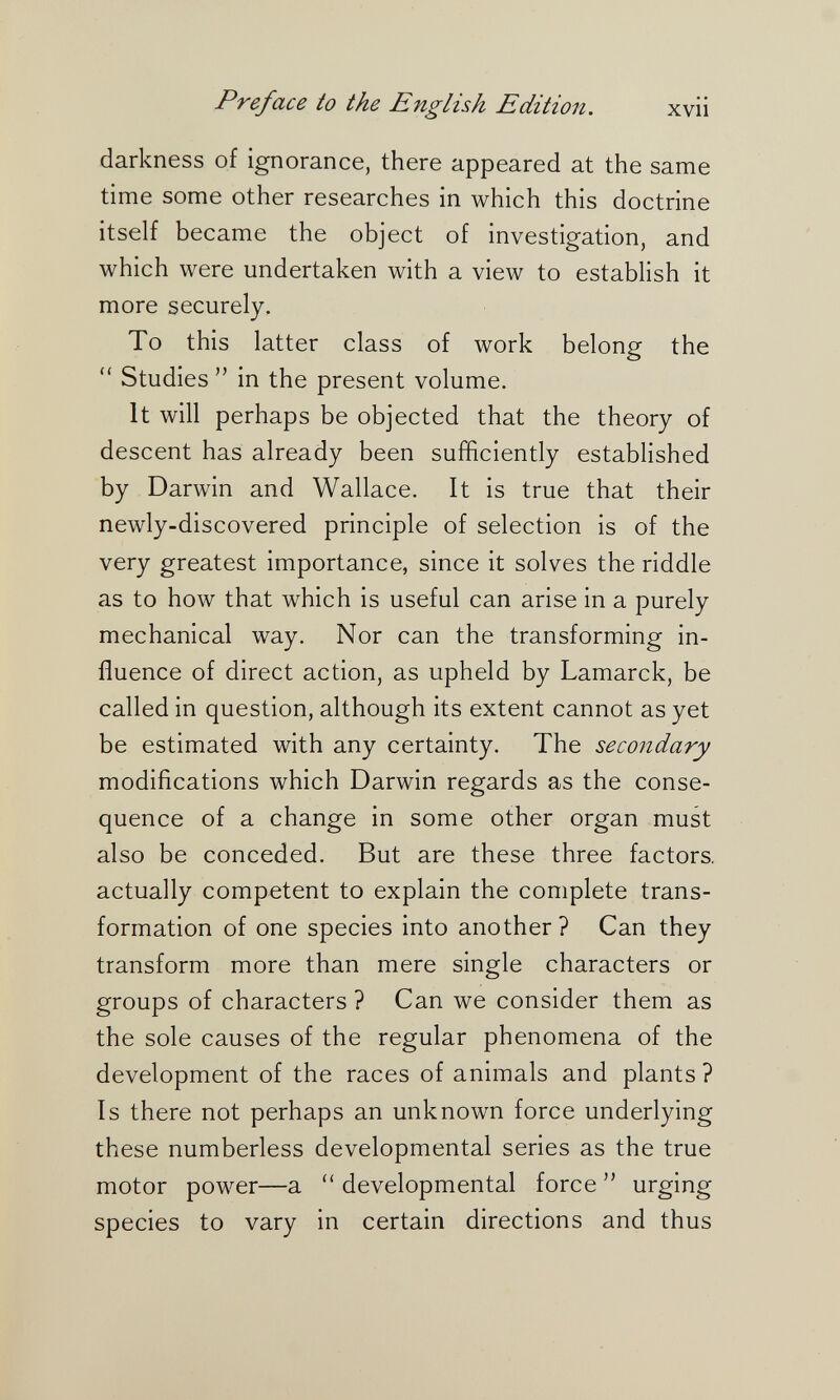 Preface io the English Edition, xvii darkness of ignorance, there appeared at the same time some other researches in which this doctrine itself became the object of investigation, and which were undertaken with a view to establish it more securely. To this latter class of work belong the  Studies  in the present volume. It will perhaps be objected that the theory of descent has already been sufficiently established by Darwin and Wallace. It is true that their newly-discovered principle of selection is of the very greatest importance, since it solves the riddle as to how that which is useful can arise in a purely mechanical way. Nor can the transforming in¬ fluence of direct action, as upheld by Lamarck, be called in question, although its extent cannot as yet be estimated with any certainty. The secondary modifications which Darwin regards as the conse¬ quence of a change in some other organ must also be conceded. But are these three factors, actually competent to explain the complete trans¬ formation of one species into another? Can they transform more than mere single characters or groups of characters ? Can we consider them as the sole causes of the regular phenomena of the development of the races of animals and plants ? Is there not perhaps an unknown force underlying these numberless developmental series as the true motor power—a developmental force urging species to vary in certain directions and thus