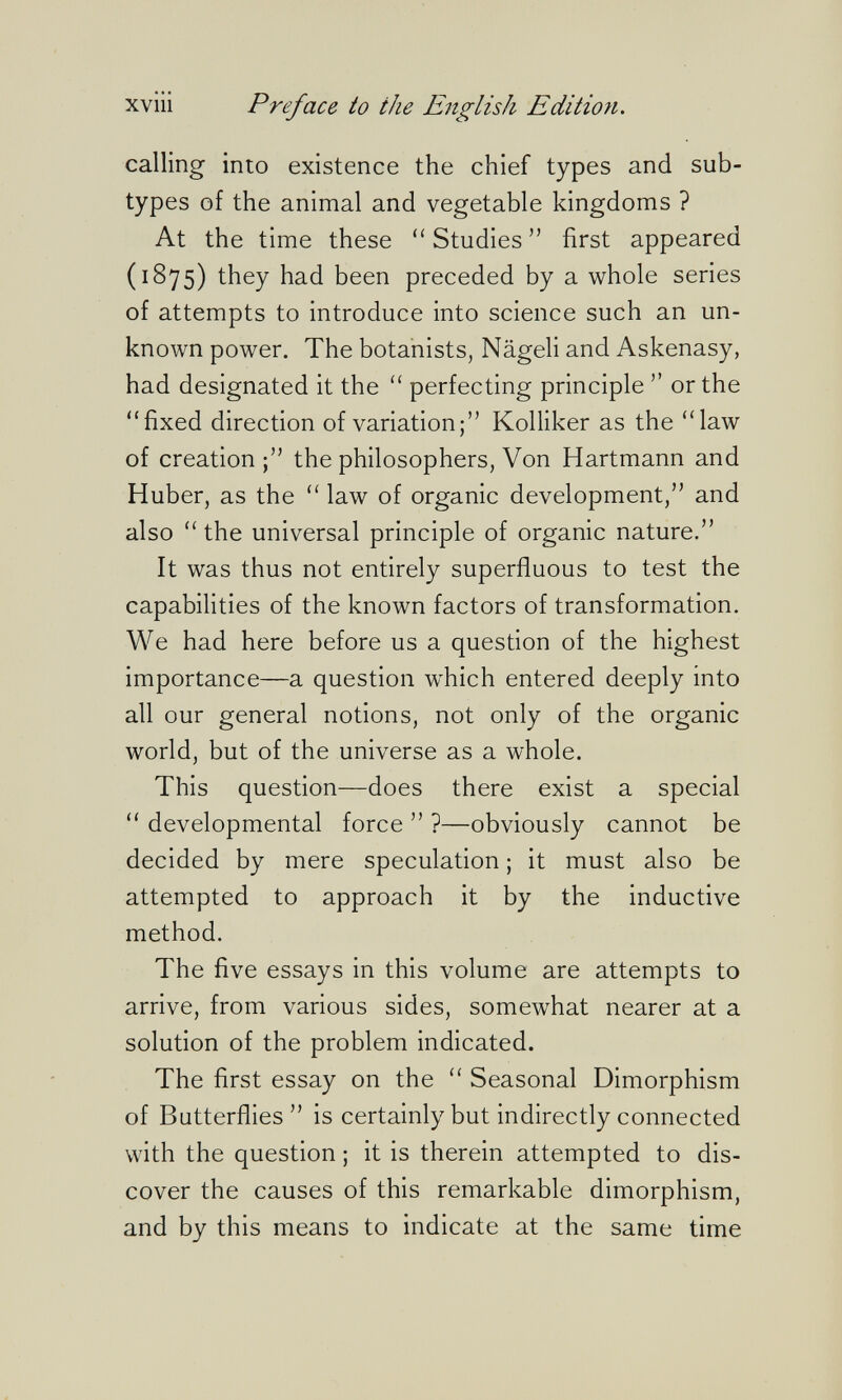 xviii Preface io the English Edition. calling into existence the chief types and sub¬ types of the animal and vegetable kingdoms ? At the time these Studies first appeared (1875) they had been preceded by a whole series of attempts to introduce into science such an un¬ known power. The botanists, Nägeli and Askenasy, had designated it the  perfecting principle  or the fixed direction of variation; Kolliker as the law of creation the philosophers, Von Hartmann and Huber, as the  law of organic development, and also  the universal principle of organic nature. It was thus not entirely superfluous to test the capabilities of the known factors of transformation. We had here before us a question of the highest importance—a question which entered deeply into all our general notions, not only of the organic world, but of the universe as a whole. This question—does there exist a special  developmental force  ?—obviously cannot be decided by mere speculation ; it must also be attempted to approach it by the inductive method. The five essays in this volume are attempts to arrive, from various sides, somewhat nearer at a solution of the problem indicated. The first essay on the  Seasonal Dimorphism of Butterflies is certainly but indirectly connected with the question ; it is therein attempted to dis¬ cover the causes of this remarkable dimorphism, and by this means to indicate at the same time