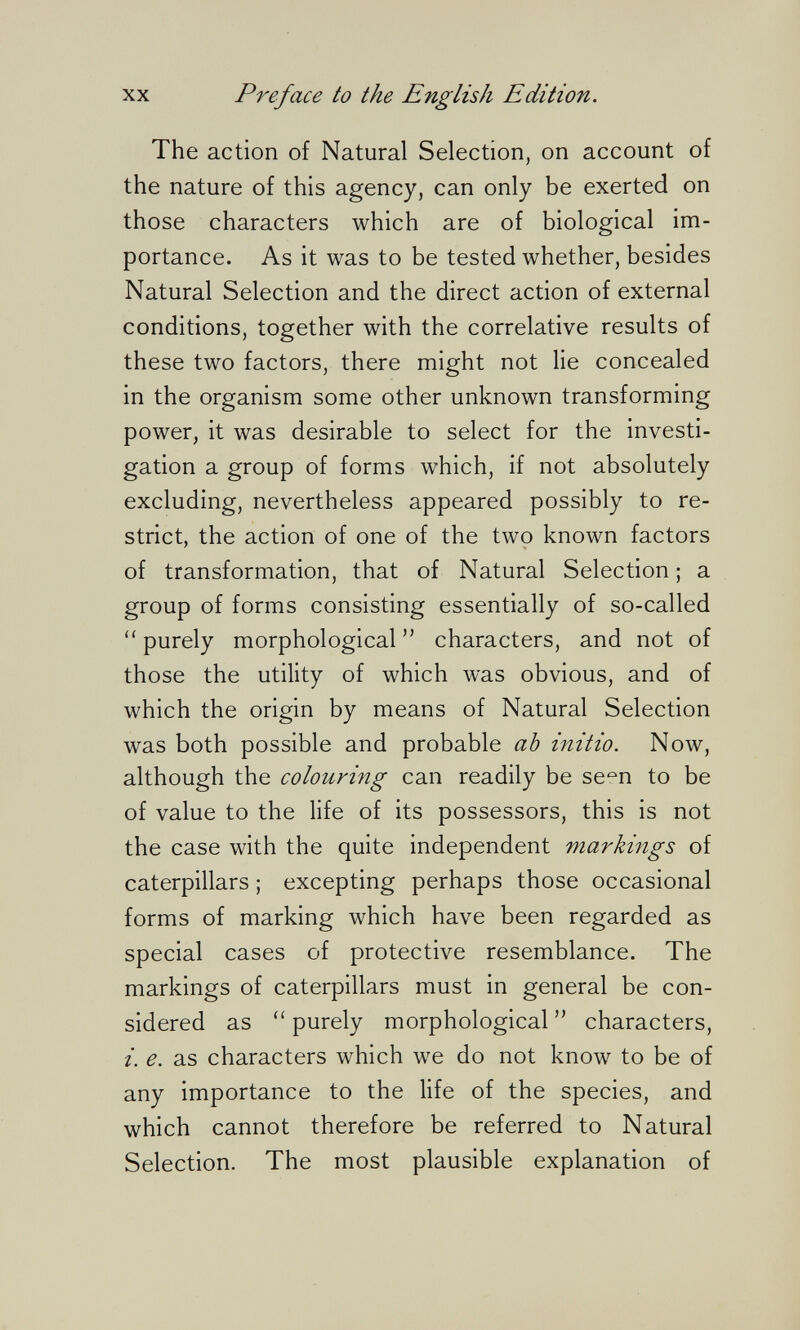 XX Preface to the English Edition. The action of Natural Selection, on account of the nature of this agency, can only be exerted on those characters which are of biological im¬ portance. As it was to be tested whether, besides Natural Selection and the direct action of external conditions, together with the correlative results of these two factors, there might not lie concealed in the organism some other unknown transforming power, it was desirable to select for the investi¬ gation a group of forms which, if not absolutely excluding, nevertheless appeared possibly to re¬ strict, the action of one of the two known factors of transformation, that of Natural Selection ; a group of forms consisting essentially of so-called  purely morphological  characters, and not of those the utility of which was obvious, and of which the origin by means of Natural Selection was both possible and probable ab initio. Now, although the colouring can readily be se^n to be of value to the life of its possessors, this is not the case with the quite independent markings of caterpillars ; excepting perhaps those occasional forms of marking which have been regarded as special cases of protective resemblance. The markings of caterpillars must in general be con¬ sidered as purely morphological  characters, i. e. as characters which we do not know to be of any importance to the life of the species, and which cannot therefore be referred to Natural Selection. The most plausible explanation of