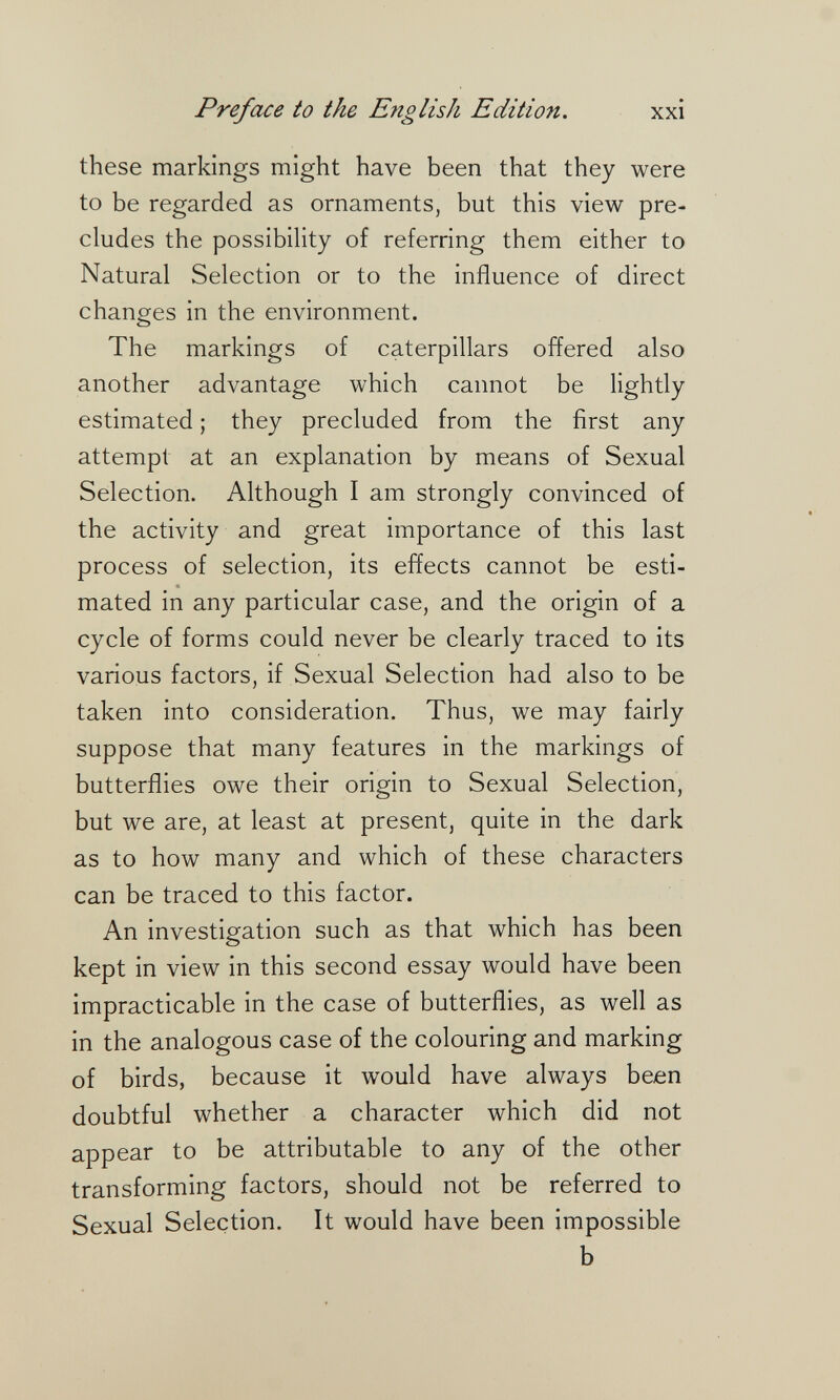 Preface to the English Edition. xxi these markings might have been that they were to be regarded as ornaments, but this view pre¬ cludes the possibility of referring them either to Natural Selection or to the influence of direct changes in the environment. The markings of caterpillars offered also another advantage which cannot be lightly estimated ; they precluded from the first any attempt at an explanation by means of Sexual Selection. Although I am strongly convinced of the activity and great importance of this last process of selection, its effects cannot be esti¬ mated in any particular case, and the origin of a cycle of forms could never be clearly traced to its various factors, if Sexual Selection had also to be taken into consideration. Thus, we may fairly suppose that many features in the markings of butterflies owe their origin to Sexual Selection, but we are, at least at present, quite in the dark as to how many and which of these characters can be traced to this factor. An investigation such as that which has been kept in view in this second essay would have been impracticable in the case of butterflies, as well as in the analogous case of the colouring and marking of birds, because it would have always been doubtful whether a character which did not appear to be attributable to any of the other transforming factors, should not be referred to Sexual Selection. It would have been impossible b