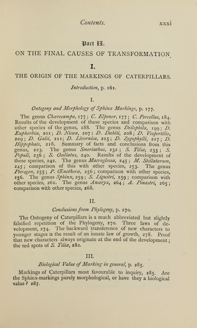 Contents. XXXI Vaü Ш. ON THE FINAL CAUSES OF TRANSFORMATION I. THE ORIGIN OF THE MARKINGS OF CATERPILLARS. Introduction^ p. 161. I. Ontogeny and Morphology of Sphinx Markings, p. 177. The genus Chœrocampa, 177; С. Elpenor, 177; С. Forceltus, 184, Results of the development of these species and comparison with other species of the genus, 188. The genus Deilephita, 199; D. EuphorbicB, 201 ; D. Nicœa, 207 ; D. Dahlii, 208 ; D. Vespertilio, 209; D. Gain, 2113 D. Livornica, 215; D. Zygophylli, 2173 Hippophaès, 218. Summary of facts and conclusions from this genus, 223. The genus Smerinthus, 232 ; S. Tiliœ, 233 ; S. Fopuli, 236 ; S. Ocellatus, 240. Results of the development of these species, 242. The genus Macroglossa, 245 ; M. Stellatarwn, 245; comparison of this with other species, 253. The genus Pterogon, 255 ; P. Œnotherœ, 256 ; comparison with other species, 256. The genus 259 ; S. Ligustri, 259; comparison with other species, 261. The genus Anceryx^ 264; A. Pinastri^ 265; comparison with other species, 268. IL Conclusions froin Phytogeny, p, 270. The Ontogeny of Caterpillars is a much abbreviated but slightly falsified repetition of the Phylogeny, 270. Three laws of de¬ velopment, 274. The backward transference of new characters to younger stages is the result of an innate law of growth, 278. Proof that new characters always originate at the end of the development ; the red spots of S. Tiliœ, 282. III. Biological Value of Marking in general, 285. Markings of Caterpillars most favourable to inquiry, 285. Are the Sphinx-markings purely morphological, or have they a biological value ? 287.